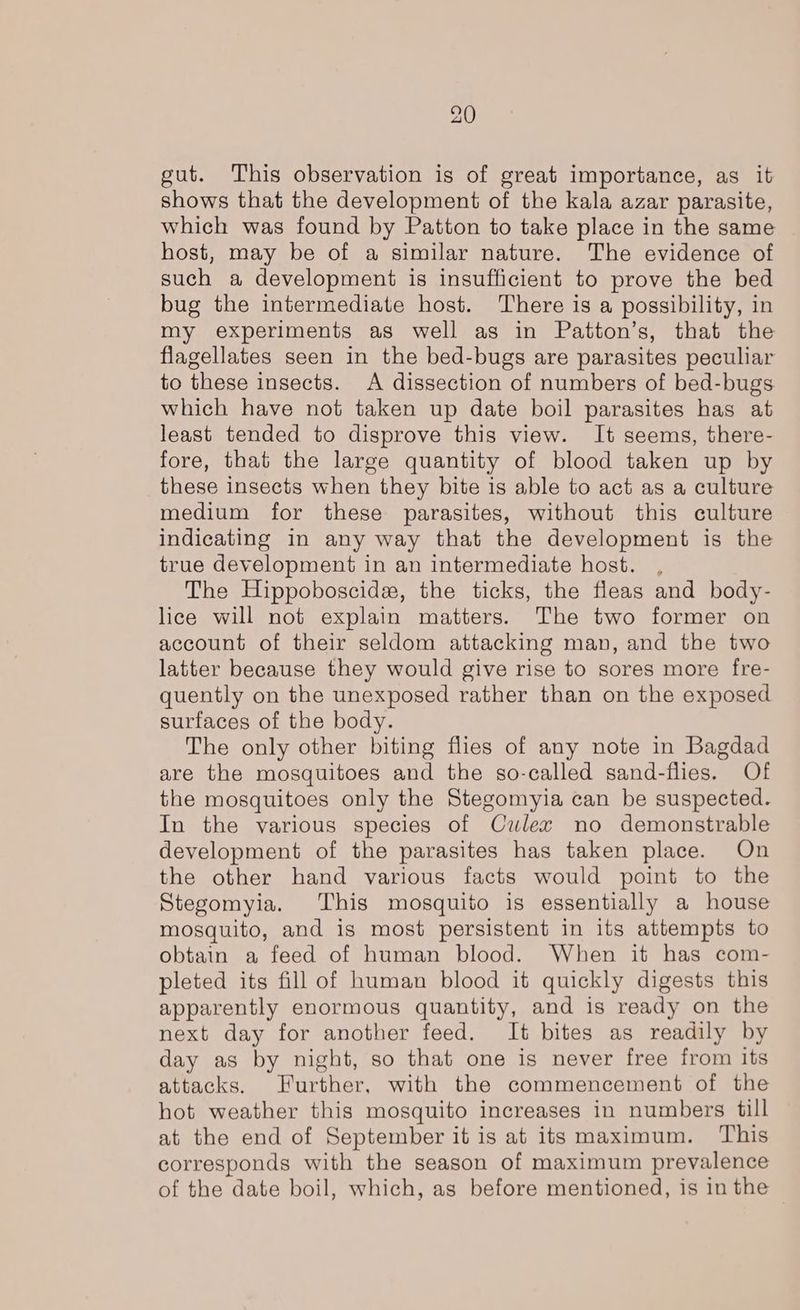 gut. This observation is of great importance, as it shows that the development of the kala azar parasite, which was found by Patton to take place in the same host, may be of a similar nature. The evidence of such a development is insufficient to prove the bed bug the intermediate host. There is a possibility, in my experiments as well as in Patton’s, that the flagellates seen in the bed-bugs are parasites peculiar to these insects. A dissection of numbers of bed-bugs which have not taken up date boil parasites has at least tended to disprove this view. It seems, there- fore, that the large quantity of blood taken up by these insects when they bite is able to act as a culture medium for these parasites, without this culture indicating in any way that the development is the true development in an intermediate host. The Hippoboscide, the ticks, the fleas and body- lice will not explain matters. The two former on account of their seldom attacking man, and the two latter because they would give rise to sores more fre- quently on the unexposed rather than on the exposed surfaces of the body. The only other biting flies of any note in Bagdad are the mosquitoes and the so-called sand-flies. Of the mosquitoes only the Stegomyia can be suspected. In the various species of Culex no demonstrable development of the parasites has taken place. On the other hand various facts would point to the Stegomyia. This mosquito is essentially a house mosquito, and is most persistent in its attempts to obtain a feed of human blood. When it has com- pleted its fill of human blood it quickly digests this apparently enormous quantity, and is ready on the next day for another feed. It bites as readily by day as by night, so that one is never free from its attacks. Further, with the commencement of the hot weather this mosquito increases in numbers till at the end of September it is at its maximum. This corresponds with the season of maximum prevalence of the date boil, which, as before mentioned, is in the