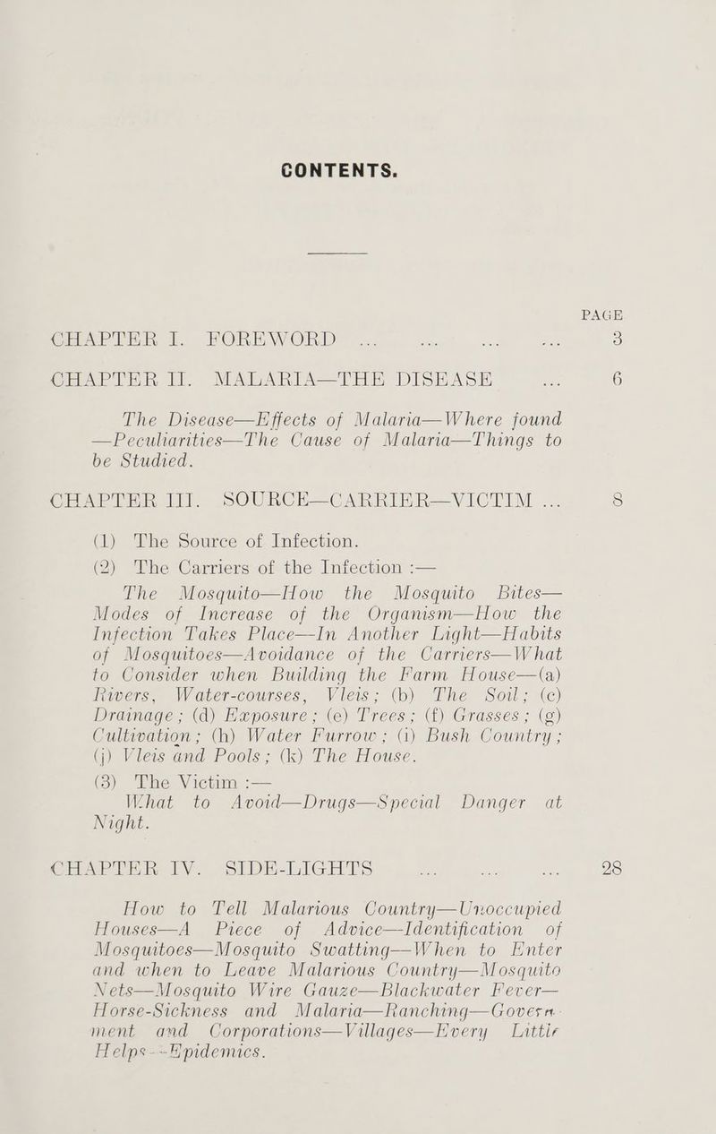 CONTENTS. The Disease—Effects of Malaria—Where found —Pecuharities—The Cause of Malaria—Things to be Studied. (1) The Source of Infection. (2) The Carriers of the Infection :— The Mosquito—How the Mosquito bites— Modes of Increase of the Organism—How the Infection Takes Place—In Another Light—Habits of Mosquitoes—Avoidance of the Carriers—W hat to Consider when Building the Farm House—(a) tiers. \Vover-courses, -Vieis; (ob) Phe Soil; «c) Drainage ; (d) Haposure; (e) Trees; (f) Grasses ; (g) Cultivation ; (h) Water Furrow ; (i) Bush Country ; (i) Vileis and Pools: (k) The House. (3) The Victim :— What to Avoid—Drugs—Special Danger at Night. How to Tell Malarious Country—Unoccupied Houses—A Piece of Advice—Identification of Mosquitoes—Mosquito Swatting—When to Enter and when to Leave Malarious Country—M osquito Nets—Mosquito Wire Gauze—Blackwater Fever— Horse-Sickness and Malaria—Ranching—Govesn- ment and Corporations—Villages—Every Luttir Helps-~Hpidemuics. 28
