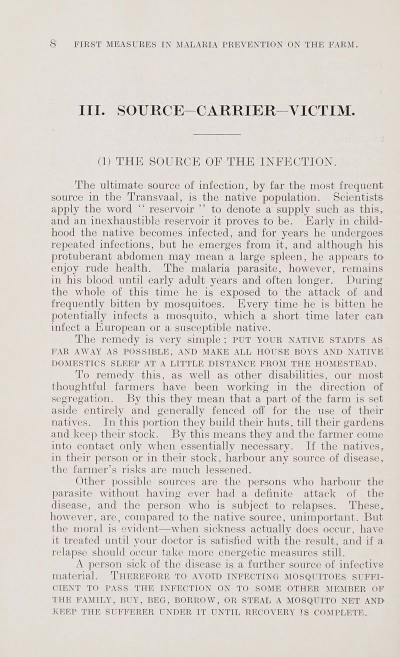 Ill SOURCE—CARRIER— VICTIM. (1) THE SOURCE OF THE INFECTION. The ultimate source of infection, by far the most frequent source in the Transvaal, is the native population. Scientists. apply the word “* reservoir ’’ to denote a supply such as this, and an inexhaustible reservoir it proves to be. Early in child- hood the native becomes infected, and for years he undergoes repeated infections, but he emerges from it, and although his protuberant abdomen may mean a large spleen, he appears to enjoy rude health. The malaria parasite, however, remains in his blood until early adult years and often longer. During the whole of this time he is exposed to the attack of and frequently bitten by mosquitoes. Every time he is bitten he potentially infects a mosquito, which a short time later can infect a Kuropean or a susceptible native. The remedy is very simple; PUT YOUR NATIVE STADTS AS FAR AWAY AS POSSIBLE, AND MAKE ALL HOUSE BOYS AND NATIVE | DOMESTICS SLEEP AT A LITTLE DISTANCE FROM THE HOMESTEAD. To remedy this, as well as other disabilities, our most thoughtful farmers have been working in the direction of segregation. By this they mean that a part of the farm is set aside entirely and generally fenced off for the use of their natives. In this portion they build their huts, till their gardens and keep their stock. By this means they and the farmer come into contact only when essentially necessary. If the natives, in their person or in their stock, harbour any source of disease, the farmer’s risks are much lessened. Other possible sources are the persons who harbour the parasite without having ever had a definite attack of the disease, and the person who is subject to relapses. These, however, are, compared to the native source, unimportant. But the moral is evident—when sickness actually does occur, have it treated until your doctor is satisfied with the result, and if a relapse should occur take more energetic measures still. A person sick of the disease is a further source of infective matenial. ‘THEREFORE TO AVOID INFECTING MOSQUITOES SUFFI- CIENT TO PASS THE INFECTION ON TO SOME OTHER MEMBER OF THE FAMILY, BUY, BEG, BORROW, OR STEAL A MOSQUITO NET AND KEEP THE SUFFERER UNDER IT UNTIL RECOVERY IS COMPLETE.