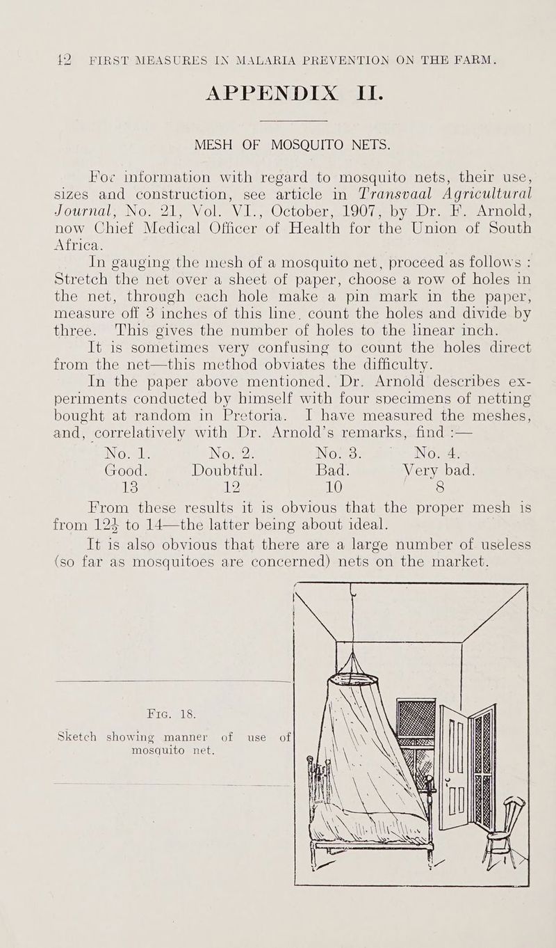 APPENDIX II. MESH OF MOSQUITO NETS. Foe information with regard to mosquito nets, their use, sizes and construction, see article in Transvaal Agricultural Journal, Nov 2, Vol, Vi. October,,1907 eby Dre a Arnola, now Chief Medical Officer of Health for the Union of South Africa. In gauging the mesh of a mosquito net, proceed as follows Stretch the net over a sheet of paper, choose a row of holes in the net, through cach hole make a pin mark in the paper, measure off 3 inchés of this line. count the holes and divide by three. ‘This gives the number of holes to the linear inch. It is sometimes very confusing to count the holes direct from the net—this method obviates the difficulty. In the paper above mentioned. Dr. Arnold describes ex- periments conducted by himself with four specimens of netting bought at random in Pretoria. J have measured the meshes, and, correlatively with Dr. Arnold’s remarks, find :— ING le No. 2. No am ii * iN ows Good. Doubtful. Bad. Very bad. its 12 10 [Fe te. Jie these results it is obvious that the proper mesh is from 124 to 14—the latter being about ideal. It is also obvious that there are a large number of useless (so far as mosquitoes are concerned) nets on the market. f | Fre. 18. Sketch showing manner of use of mosquito net.