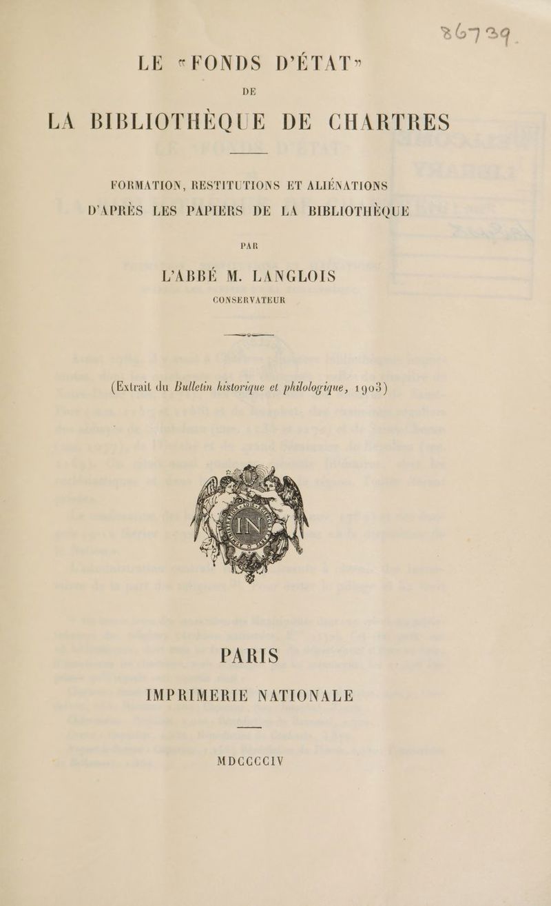 807239 LE FONDS D'ÉTAT” DE LA BIBLIOTHÈQUE DE CHARTRES FORMATION, RESTITUTIONS ET ALIÉNATIONS D'APRÈS LES PAPIERS DE LA BIBLIOTHÈQUE PAR L’'ABBÉ M. LANGLOIS CONSERVATEUR (Extrait du Bulletin historique et philologique, 1903) IMPRIMERIE NATIONALE me