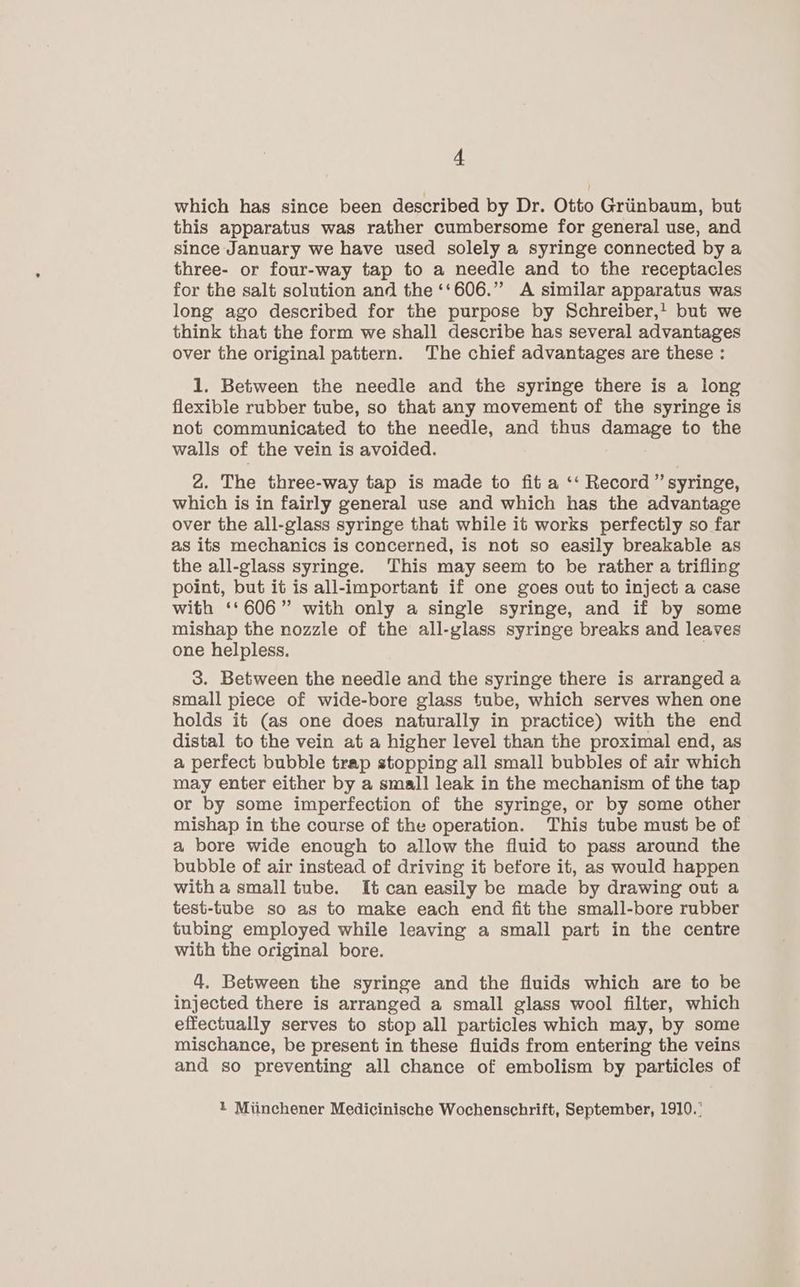 which has since been described by Dr. Otto Griinbaum, but this apparatus was rather cumbersome for general use, and since January we have used solely a syringe connected by a three- or four-way tap to a needle and to the receptacles for the salt solution and the ‘‘606.” A similar apparatus was long ago described for the purpose by Schreiber,' but we think that the form we shall describe has several advantages over the original pattern. The chief advantages are these : 1. Between the needle and the syringe there is a long flexible rubber tube, so that any movement of the syringe is not communicated to the needle, and thus damage to the walls of the vein is avoided. 2. The three-way tap is made to fit a ‘‘ Record ” syringe, which is in fairly general use and which has the advantage over the all-glass syringe that while it works perfectly so far as its mechanics is concerned, is not so easily breakable as the all-glass syringe. This may seem to be rather a trifling point, but it is all-important if one goes out to inject a case with ‘‘606” with only a single syringe, and if by some mishap the nozzle of the all-glass syringe breaks and leaves one helpless. | 3. Between the needle and the syringe there is arranged a small piece of wide-bore glass tube, which serves when one holds it (as one does naturally in practice) with the end distal to the vein at a higher level than the proximal end, as a perfect bubble trap stopping all small bubbles of air which may enter either by a small leak in the mechanism of the tap or by some imperfection of the syringe, or by some other mishap in the course of the operation. This tube must be of a bore wide enough to allow the fluid to pass around the bubble of air instead of driving it before it, as would happen with a small tube. It can easily be made by drawing out a test-tube so as to make each end fit the small-bore rubber tubing employed while leaving a small part in the centre with the original bore. 4. Between the syringe and the fluids which are to be injected there is arranged a small glass wool filter, which effectually serves to stop all particles which may, by some mischance, be present in these fluids from entering the veins and so preventing all chance of embolism by particles of 1 Miinchener Medicinische Wochenschrift, September, 1910.’
