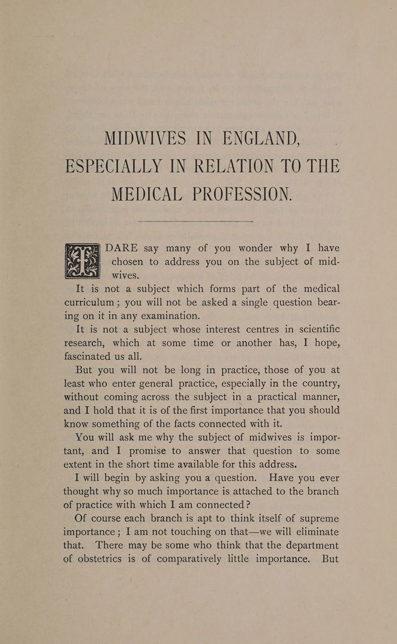MIDWIVES IN ENGLAND, EoweClAbLY IN-REDALION. LO [HE MEDICAL PROFESSION. aig) DARE say many of you wonder why I have # 6chosen to address you on the subject of mid- It is not a subject which forms part of the medical curriculum ; you will not be asked a single question bear- ing on it in any examination. It is not a subject whose interest centres in scientific research, which at some time or another has, I hope, fascinated us all. But you will not be long in practice, those of you at least who enter general practice, especially in the country, without coming across the subject in a practical manner, and I hold that it is of the first importance that you should know something of the facts connected with it. You will ask me why the subject of midwives is impor- tant, and I promise to answer that question to some extent in the short time available for this address. I will begin by asking you a question. Have you ever thought why so much importance is attached to the branch of practice with which I am connected? Of course each branch is apt to think itself of supreme importance ; I am not touching on that—we will eliminate that. There may be some who think that the department of obstetrics is of comparatively little importance. But