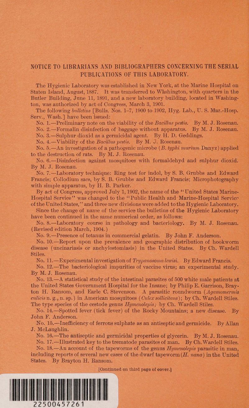 PUBLICATIONS OF THIS LABORATORY. ton, was authorized by ae of Conetons, March 3, 1901. Serv., Wash.] have been issued: No. 3.—Sulphur dioxid as a germicidal agent. By H. D. Geddings. No. 4.—Viability of the Bacillus pestis. By M. J. Rosenau. to the destruction of rats. By M. J. Rosenau. By M. J. Rosenau. with simple apparatus, iy H. B. Parker. have been continued in the same numerical order, as follows: (Revised edition March, 1904. ) No. 9.—Presence of tetanus in commercial gelatin. By John F. Anderson. Stiles. No. 11.—Experimental investigation of Trypanosoma lewisi. By Edward Francis. No. 12.—The bacteriological impurities of vaccine virus; an experimental aay: By M. J. Rosenau. The type species of the cestode genus Hymenolepis; by Ch. Wardell Stiles. John F. Anderson. J. McLaughlin. States. By Brayton H. Ransom. [Continued on third page of Syed Bg Nate