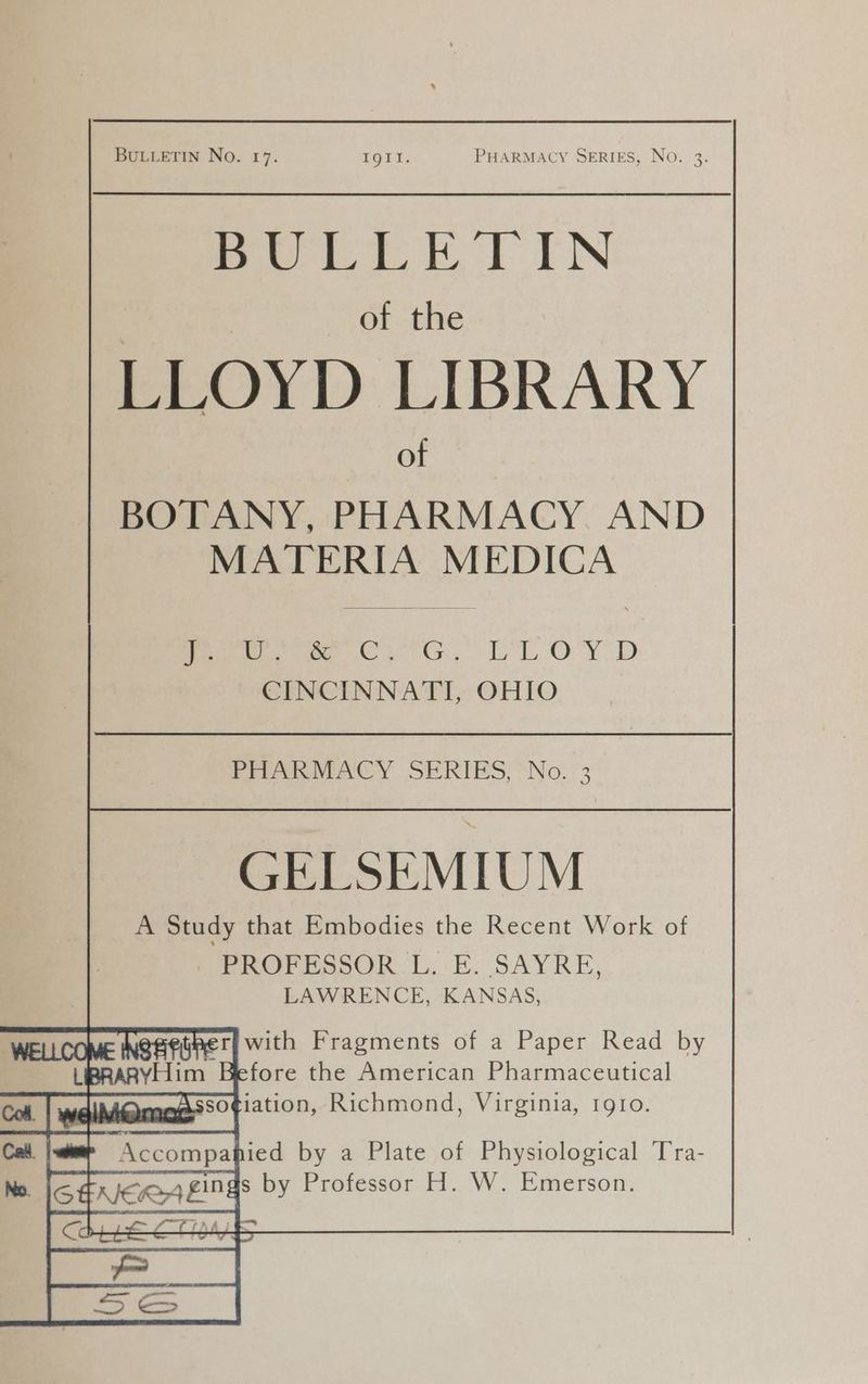 mea, KE TN | | of the LLOYD LIBRARY of BOTANY, PHARMACY. AND MATERIA MEDICA rere ota ET O'Y D CINCINNATI, OHIO PRARMACY SERIES, = No. :3 GELSEMIUM A Study that Embodies the Recent Work of SPROPESSOR LE. SAYRE, LAWRENCE, KANSAS, with Fragments of a Paper Read by Icfore the American Pharmaceutical Tuo so¢iation, Richmond, ee ee IQIO. Te