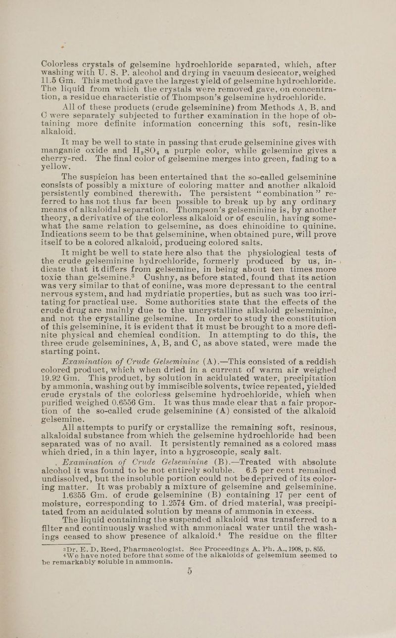 * Colorless crystals of gelsemine hydrochloride separated, which, after washing with U.S. P. aleohol and drying in vacuum desiccator, weighed 11.65Gm. This method gave the largest yield of gelsemine hydrochloride. The liquid from which the crystals were removed gave, on concentra- tion, a residue characteristic of Thompson’s gelsemine hydrochloride. All of these products (crude gelseminine) from Methods A, B, and C were separately subjected to further examination in the hope of ob- taining more definite information concerning this soft, resin-like alkaloid. It may be well to state in passing that crude gelseminine gives with manganie oxide and H,SO, a purple color, while gelsemine gives a sat eis The final color of gelsemine merges into green, fading to a yellow. The suspicion has been entertained that the so-called gelseminine consists of possibly a mixture of coloring matter and another alkaloid persistently combined therewith. The persistent “combination” re- ferred to has not thus far been possible to break up by any ordinary means of alkaloidal separation. Thompson’s gelseminine is, by another theory, a derivative of the colorless alkaloid or of esculin, having some- what the same relation to gelsemine, as does chinoidine to quinine. Indications seem to be that gelseminine, when obtained pure, will prove itself to be a colored alkaloid, producing colored salts. It might be well to state here also that the physiological tests of the crude gelseminine hydrochloride, formerly produced by us, in- dicate that it differs from gelsemine, in being about ten times more toxic than geisemine.? Cushny, as before stated, found that its action was very similar to that of coniine, was more depressant to the central nervous system, and had mydriatic properties, but as such was too irri- tating for practical use. Some authorities state that the effects of the crude drug are mainly due to the uncrystalline alkaloid gelseminine, and not the erystalline gelsemine. In order to study the constitution of this gelseminine, it is evident that it must be brought to a more defi- nite physical and chemical condition. In attempting to do this, the three crude gelseminines, A, B, and C, as above stated, were made the starting point. Examination of Crude Gelseminine (A).—This consisted of a reddish colored product, which when dried in a current of warm air weighed 19.92 Gm. This product, by solution in acidulated water, precipitation by ammonia, washing out by immiscible solvents, twice repeated, yielded erude crystals of the colorless gelsemine hydrochloride, which when purified weighed 0.6556 Gm. It was thus made clear that a fair propor- tion of the so-called crude gelseminine (A) consisted of the alkaloid gelsemine. All attempts to purify or crystallize the remaining soft, resinous, alkaloidal substance from which the gelsemine hydrochloride had been separated was of no avail. It persistently remained as a colored mass which dried, in a thin layer, into a hygroscopic, scaly salt. . Examination of Crude Gelseminine (B).—Treated with absolute alcohol it was found to be not entirely soluble. 6.5 per cent remained undissolved, but the insoluble portion could not be deprived of its color- ing matter. It was probably a mixture of gelsemine and gelseminine. 1.6355 Gm. of crude gelseminine (B) containing 17 per cent of moisture, corresponding to 1.2574 Gm. of dried material, was precipi- tated from an acidulated solution by means of ammonia in excess. The liquid containing the suspended alkaloid was transferred to a filter and continuously washed with ammoniacal water until the wash- ings ceased to show presence of alkaloid.* The residue on the filter 3Dr. E. D. Reed, Pharmacologist. See Proceedings A. Ph. A., 1908, p. 855. 4We have noted before that some of the alkaloids of gelsemium seemed to be remarkably soluble in ammonia. 9)