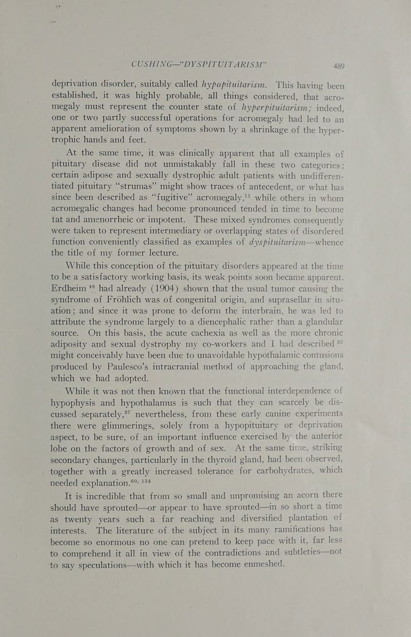 deprivation disorder, suitably called hypopituitarism. This having been established, it was highly probable, all things considered, that acro- megaly must represent the counter state of hyperpituitarism; indeed, one or two partly successful operations for acromegaly had led to an apparent amelioration of symptoms shown by a shrinkage of the hyper- trophic hands and feet. At the same time, it was clinically apparent that all examples of pituitary disease did not unmistakably fall in these two categories; certain adipose and sexually dystrophic adult patients with undifferen- tiated pituitary “strumas” might show traces of antecedent, or what has since been described as “fugitive” acromegaly, while others in whom acromegalic changes had become pronounced tended in time to become tat and amenorrheic or impotent.. These mixed syndromes consequently were taken to represent intermediary or overlapping states of disordered function conveniently classified as examples of dyspituitarism—whence the title of my former lecture. While this conception of the pituitary disorders appeared at the time to be a satisfactory working basis, its weak points soon became apparent. Erdheim ** had already (1904) shown that the usual tumor causing the syndrome of Frohlich was of congenital origin, and suprasellar in situ- ation; and since it was prone to deform the interbrain, he was led to attribute the syndrome largely to a diencephalic rather than a glandular source. On this basis, the acute cachexia as well as the more chronic adiposity and sexual dystrophy my co-workers and I had described *° might conceivably have been due to unavoidable hypothalamic contusions produced by Paulesco’s intracranial method of approaching the gland, which we had adopted. While it was not then known that the functional interdependence of hypophysis and hypothalamus is such that they can scarcely be dis- cussed separately,?’ nevertheless, from these early canine experiments there were glimmerings, solely from a hypopituitary or deprivation aspect, to be sure, of an important influence exercised by the anterior lobe on the factors of growth and of sex. At the same time, striking secondary changes, particularly in the thyroid gland, had been observed, together with a greatly increased tolerance for carbohydrates, which meeded explanation.°° *** It is incredible that from so small and unpromising an acorn there should have sprouted—or appear to have sprouted—in so short a time as twenty years such a far reaching and diversified plantation of interests. The literature of the subject in its many ramifications has become so enormous no one can pretend to keep pace with it, far less to comprehend it all in view of the contradictions and subtleties—not ‘to say speculations—-with which it has become enmeshed.