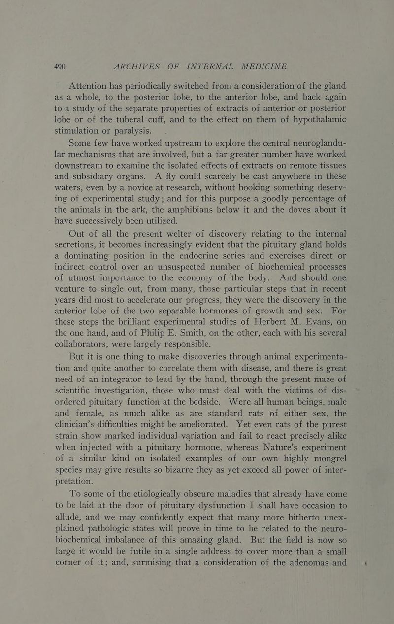 Attention has periodically switched from a consideration of the gland as a whole, to the posterior lobe, to the anterior lobe, and back again to-a study of the separate properties of extracts of anterior or posterior lobe or of the tuberal cuff, and to the effect on them of hypothalamic stimulation or paralysis. Some few have worked upstream to explore the central neuroglandu- lar mechanisms that are involved, but a far greater number have worked downstream to examine the isolated effects of extracts on remote tissues and subsidiary organs. A fly could scarcely be cast anywhere in these waters, even by a novice at research, without hooking something deserv- ing of experimental study; and for this purpose a goodly percentage of the animals in the ark, the amphibians below it and the doves about it have successively been utilized. Out of all the present welter of discovery relating to the internal secretions, it becomes increasingly evident that the pituitary gland holds a dominating position in the endocrine series and exercises direct or indirect control over an unsuspected number of biochemical processes of utmost importance to the economy of the body. And should one venture to single out, from many, those particular steps that in recent years did most to accelerate our progress, they were the discovery in the anterior lobe of the two separable hormones of growth and sex. For these steps the brilliant experimental studies of Herbert M. Evans, on the one hand, and of Philip E. Smith, on the other, each with his several collaborators, were largely responsible. But it is one thing to make discoveries through animal experimenta- tion and quite another to correlate them with disease, and there is great need of an integrator to lead by the hand, through the present maze of scientific investigation, those who must deal with the victims of dis- ordered pituitary function at the bedside. Were all human beings, male and female, as much alike as are standard rats of either sex, the clinician’s difficulties might be ameliorated. Yet even rats of the purest strain show marked individual variation and fail to react precisely alike when injected with a pituitary hormone, whereas Nature’s experiment of a similar kind on isolated examples of our own highly mongrel species may give results so bizarre they as yet exceed all power of inter- pretation. To some of the etiologically obscure maladies that already have come to be laid at the door of pituitary dysfunction I shall have occasion to allude, and we may confidently expect that many more hitherto unex- plained pathologic states will prove in time to be related to the neuro- biochemical imbalance of this amazing gland. But the field is now so large it would be futile in a single address to cover more than a small corner of it; and, surmising that a consideration of the adenomas and