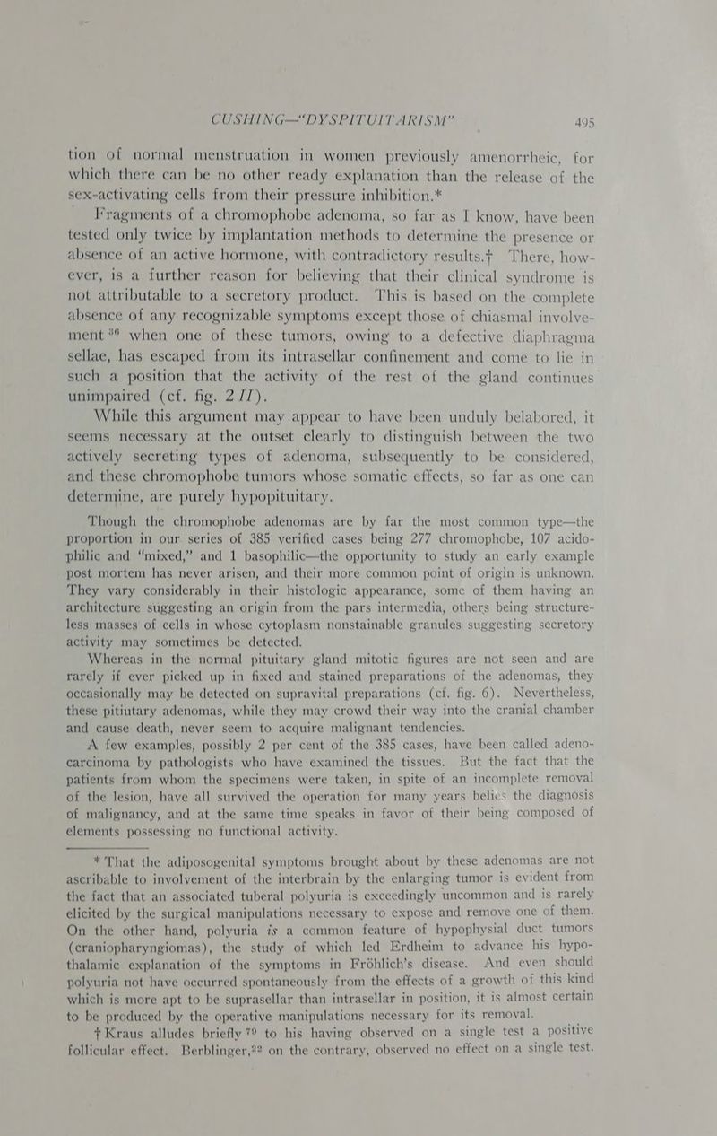 tion of normal menstruation in women previously amenorrheic, for which there can be no other ready explanation than the release of the sex-activating cells from their pressure inhibition.* I*ragments of a chromophobe adenoma, so far as I know, have been tested only twice by implantation methods to determine the presence or absence of an active hormone, with contradictory results.¢ There, how- ever, is a further reason for believing that their clinical syndrome is not attributable to a secretory product. ‘This is based on the complete absence of any recognizable symptoms except those of chiasmal involve- ment “° when one of these tumors, owing to a defective diaphragma sellae, has escaped from its intrasellar confinement and come to lie in such a position that the activity of the rest of the gland continues unimpaired (cf. fig. 2 //). While this argument may appear to have been unduly belabored, it seems necessary at the outset clearly to distinguish between the two actively secreting types of adenoma, subsequently to be considered, and these chromophobe tumors whose somatic effects, so far as one can determine, are purely hypopituitary. Though the chromophobe adenomas are by far the most common type—the proportion in our series of 385 verified cases being 277 chromophobe, 107 acido- philic and “mixed,” and 1 basophilic—the opportunity to study an early example post mortem has never arisen, and their more common point of origin is unknown. They vary considerably in their histologic appearance, some of them having an architecture suggesting an origin from the pars intermedia, others being structure- less masses of cells in whose cytoplasm nonstainable granules suggesting secretory activity may sometimes be detected. Whereas in the normal pituitary gland mitotic figures are not seen and are rarely if ever picked up in fixed and stained preparations of the adenomas, they occasionally may be detected on supravital preparations (cf. fig. 6). Nevertheless, these pitiutary adenomas, while they may crowd their way into the cranial chamber and cause death, never seem to acquire malignant tendencies. A few examples, possibly 2 per cent of the 385 cases, have been called adeno- carcinoma by pathologists who have examined the tissues. But the fact that the patients from whom the specimens were taken, in spite of an incomplete removal of the lesion, have all survived the operation for many years belics the diagnosis of malignancy, and at the same time speaks in favor of their being composed of elements possessing no functional activity. * That the adiposogenital symptoms brought about by these adenomas are not ascribable to involvement of the interbrain by the enlarging tumor is evident from the fact that an associated tuberal polyuria is exceedingly uncommon and is rarely elicited by the surgical manipulations necessary to expose and remove one of them. On the other hand, polyuria is a common feature of hypophysial duct tumors (craniopharyngiomas), the study of which led Erdheim to advance his hypo- thalamic explanation of the symptoms in Fréhlich’s disease. And even should polyuria not have occurred spontaneously from the effects of a growth of this kind which is more apt to be suprasellar than intrasellar in position, it is almost certain to be produced by the operative manipulations necessary for its removal. + Kraus alludes briefly 7 to his having observed on a single test a positive follicular effect. Berblinger,22 on the contrary, observed no effect on a single test.