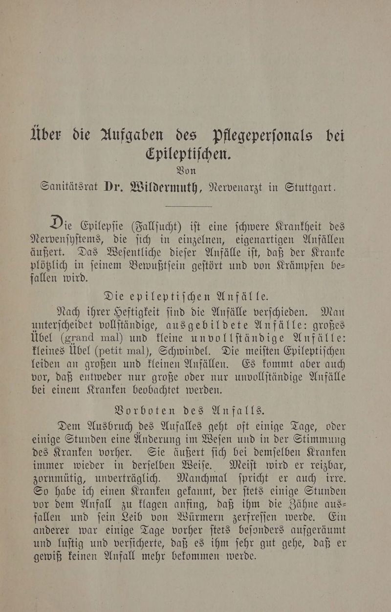 Über die Aufgaben des Pflegeperſonals bei Epileptiſchen. Von Sanitätsrat Dr. Wildermuth, Nervenarzt in Stuttgart. Die Epilepſie (Fallſucht) iſt eine ſchwere Krankheit des Nerpenſyſtems, die ſich in einzelnen, eigenartigen Anfällen äußert. Das Weſentliche dieſer Anfälle iſt, daß der Kranke plötzlich in ſeinem Bewußtſein geſtört und von Krämpfen be— fallen wird. Die epileptiſchen Anfälle. Nach ihrer Heftigkeit ſind die Anfälle verſchieden. Man unterſcheidet vollſtändige, ausgebildete Anfälle: großes Übel (grand mal) und kleine unvollſtändige Anfälle: kleines Ubel (petit mal), Schwindel. Die meiſten Epileptiſchen leiden an großen und kleinen Anfällen. Es kommt aber auch vor, daß entweder nur große oder nur unvollſtändige Anfälle bei einem Kranken beobachtet werden. Vorboten des Anfalls. Dem Ausbruch des Aufalles geht oft einige Tage, oder einige Stunden eine Anderung im Weſen und in der Stimmung des Kranken vorher. Sie äußert ſich bei demſelben Kranken immer wieder in derſelben Weiſe. Meiſt wird er reizbar, zornmütig, unverträglich. Manchmal ſpricht er auch irre. So habe ich einen Kranken gekannt, der ſtets einige Stunden vor dem Anfall zu klagen anfing, daß ihm die Zähne aus— fallen und ſein Leib von Würmern zerfreſſen werde. Ein anderer war einige Tage vorher ſtets beſonders aufgeräumt und luſtig und verſicherte, daß es ihm ſehr gut gehe, daß er gewiß keinen Anfall mehr bekommen werde.