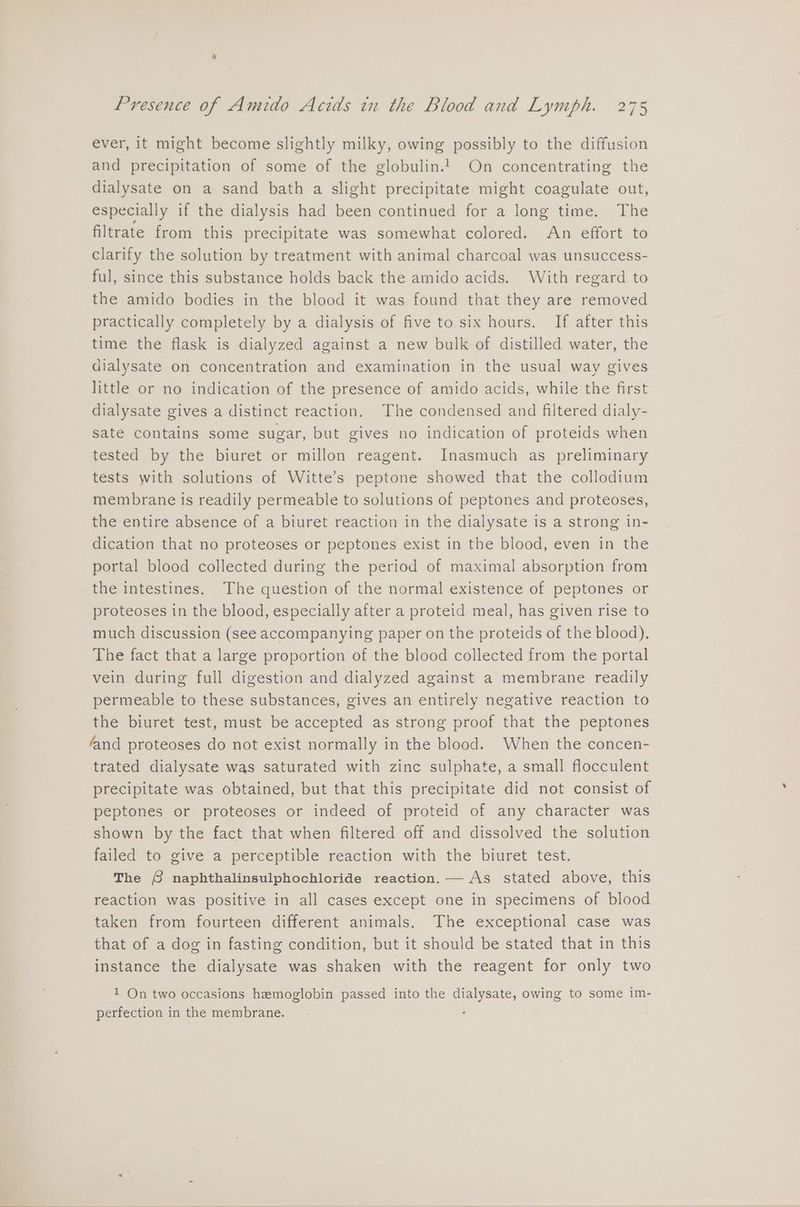 ever, it might become slightly milky, owing possibly to the diffusion and precipitation of some of the globulin.’ On concentrating the dialysate on a sand bath a slight precipitate might coagulate out, especially if the dialysis had been continued for a long time. The filtrate from this precipitate was somewhat colored. An effort to clarify the solution by treatment with animal charcoal was unsuccess- ful, since this substance holds back the amido acids. With regard to the amido bodies in the blood it was found that they are removed practically completely by a dialysis of five to six hours. If after this time the flask is dialyzed against a new bulk of distilled water, the dialysate on concentration and examination in the usual way gives little or no indication of the presence of amido acids, while the first dialysate gives a distinct reaction. The condensed and filtered dialy- sate contains some sugar, but gives no indication of proteids when tested by the biuret or millon reagent. Inasmuch as preliminary tests with solutions of Witte’s peptone showed that the collodium membrane Is readily permeable to solutions of peptones and proteoses, the entire absence of a biuret reaction in the dialysate is a strong in- dication that no proteoses or peptones exist in the blood, even in the portal blood collected during the period of maximal absorption from the intestines. The question of the normal existence of peptones or proteoses in the blood, especially after a proteid meal, has given rise to much discussion (see accompanying paper on the proteids of the blood). The fact that a large proportion of the blood collected from the portal vein during full digestion and dialyzed against a membrane readily permeable to these substances, gives an entirely negative reaction to the biuret test, must be accepted as strong proof that the peptones fand proteoses do not exist normally in the blood. When the concen- trated dialysate was saturated with zinc sulphate, a small flocculent precipitate was obtained, but that this precipitate did not consist of peptones or proteoses or indeed of proteid of any character was shown by the fact that when filtered off and dissolved the solution failed to give a perceptible reaction with the biuret test. The § naphthalinsulphochloride reaction. As stated above, this reaction was positive in all cases except one in specimens of blood taken from fourteen different animals. The exceptional case was that of a dog in fasting condition, but it should be stated that in this instance the dialysate was shaken with the reagent for only two 1 On two occasions hemoglobin passed into the dialysate, owing to some im- perfection in the membrane.