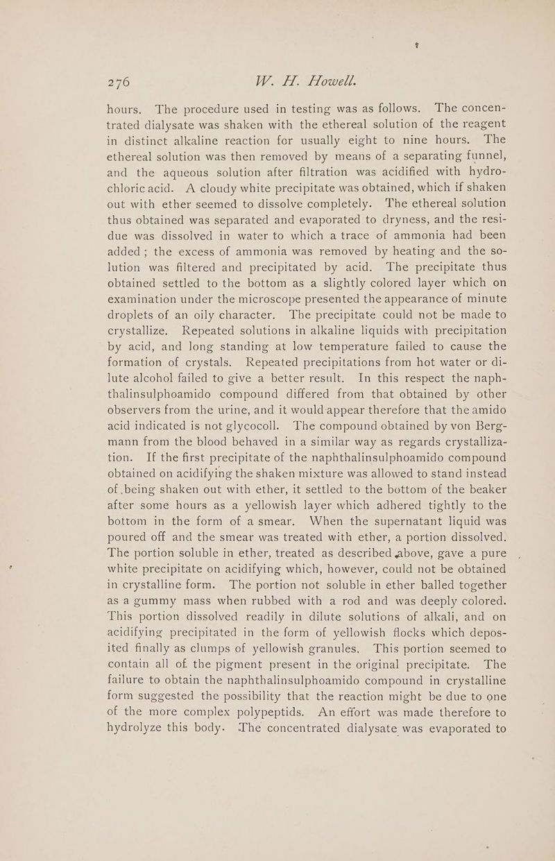hours. The procedure used in testing was as follows. The concen- trated dialysate was shaken with the ethereal solution of the reagent in distinct alkaline reaction for usually eight to nine hours. The ethereal solution was then removed by means of a separating funnel, and the aqueous solution after filtration was acidified with hydro- chloricacid. A cloudy white precipitate was obtained, which if shaken out with ether seemed to dissolve completely. The ethereal solution thus obtained was separated and evaporated to dryness, and the resi- due was dissolved in water to which a trace of ammonia had been added ; the excess of ammonia was removed by heating and the so- lution was filtered and precipitated by acid. The precipitate thus obtained settled to the bottom as a slightly colored layer which on examination under the microscope presented the appearance of minute droplets of an oily character. The precipitate could not be made to crystallize. Repeated solutions in alkaline liquids with precipitation by acid, and long standing at low temperature failed to cause the formation of crystals. Repeated precipitations from hot water or di- lute alcohol failed to give a better result. In this respect the naph- thalinsulphoamido compound differed from that obtained by other observers from the urine, and it would appear therefore that the amido acid indicated is not glycocoll. The compound obtained by von Berg- mann from the blood behaved in a similar way as regards crystalliza- tion. If the first precipitate of the naphthalinsulphoamido compound obtained on acidifying the shaken mixture was allowed to stand instead of being shaken out with ether, it settled to the bottom of the beaker after some hours as a yellowish layer which adhered tightly to the bottom in the form of asmear. When the supernatant liquid was poured off and the smear was treated with ether, a portion dissolved. The portion soluble in ether, treated as described above, gave a pure white precipitate on acidifying which, however, could not be obtained in crystalline form. The portion not soluble in ether balled together as a gummy mass when rubbed with a rod and was deeply colored. This portion dissolved readily in dilute solutions of alkali, and on acidifying precipitated in the form of yellowish flocks which depos- ited finally as clumps of yellowish granules. This portion seemed to contain all of the pigment present in the original precipitate. The failure to obtain the naphthalinsulphoamido compound in crystalline form suggested the possibility that the reaction might be due to one of the more complex polypeptids. An effort was made therefore to hydrolyze this body. The concentrated dialysate was evaporated to
