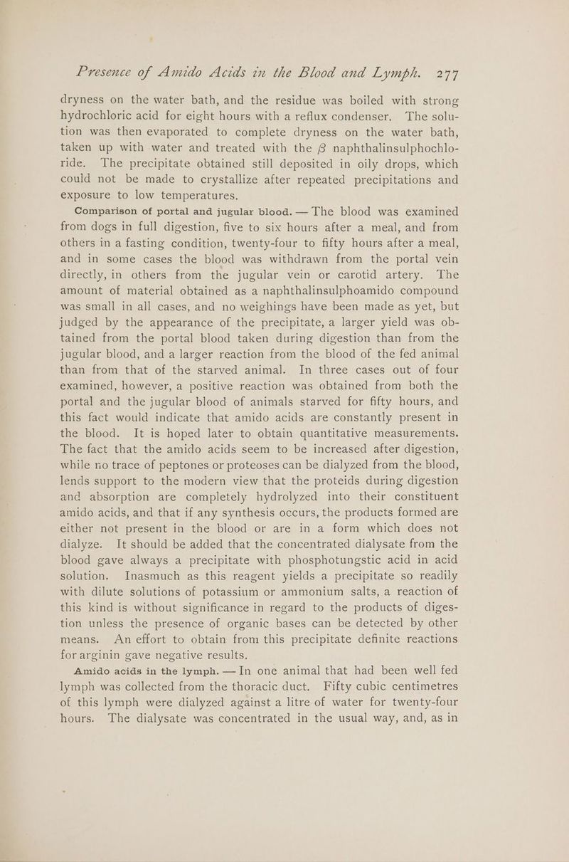 dryness on the water bath, and the residue was boiled with strong hydrochloric acid for eight hours with a reflux condenser. The solu- tion was then evaporated to complete dryness on the water bath, taken up with water and treated with the 8 naphthalinsulphochlo- ride. The precipitate obtained still deposited in oily drops, which could not be made to crystallize after repeated precipitations and exposure to low temperatures. Comparison of portal and jugular blood. — The blood was examined from dogs in full digestion, five to six hours after a meal, and from others in a fasting condition, twenty-four to fifty hours after a meal, and in some cases the blood was withdrawn from the portal vein directly, in others from the jugular vein or carotid artery. The amount of material obtained as a naphthalinsulphoamido compound was small in all cases, and no weighings have been made as yet, but judged by the appearance of the precipitate, a larger yield was ob- tained from the portal blood taken during digestion than from the jugular blood, and a larger reaction from the blood of the fed animal than from that of the starved animal. In three cases out of four examined, however, a positive reaction was obtained from both the portal and the jugular blood of animals starved for fifty hours, and this fact would indicate that amido acids are constantly present in the blood. It is hoped later to obtain quantitative measurements. The fact that the amido acids seem to be increased after digestion, while no trace of peptones or proteoses can be dialyzed from the blood, lends support to the modern view that the proteids during digestion and absorption are completely hydrolyzed into their constituent amido acids, and that if any synthesis occurs, the products formed are either not present in the blood or are in a form which does not dialyze. It should be added that the concentrated dialysate from the blood gave always a precipitate with phosphotungstic acid in acid solution. Inasmuch as this reagent yields a precipitate so readily with dilute solutions of potassium or ammonium salts, a reaction of this kind is without significance in regard to the products of diges- tion unless the presence of organic bases can be detected by other means. An effort to obtain from this precipitate definite reactions for arginin gave negative results. Amido acids in the lymph. —In one animal that had been well fed lymph was collected from the thoracic duct. Fifty cubic centimetres of this lymph were dialyzed against a litre of water for twenty-four hours. The dialysate was concentrated in the usual way, and, as in