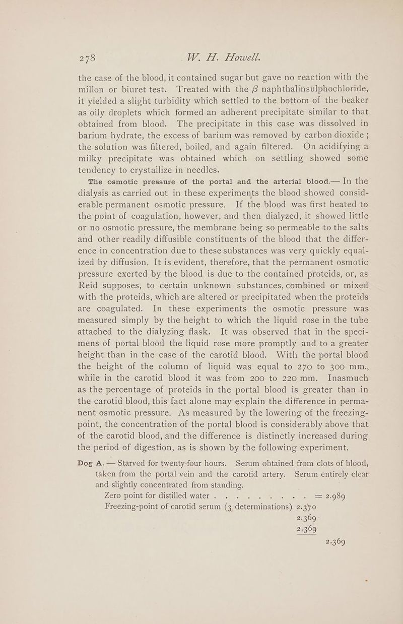 the case of the blood, it contained sugar but gave no reaction with the millon or biuret test. Treated with the 8 naphthalinsulphochloride, it yielded a slight turbidity which settled to the bottom of the beaker as oily droplets which formed an adherent precipitate similar to that obtained from blood. The precipitate in this case was dissolved in barium hydrate, the excess of barium was removed by carbon dioxide ; the solution was filtered, boiled, and again filtered. On acidifying a milky precipitate was obtained which on settling showed some tendency to crystailize in needles. The osmotic pressure of the portal and the arterial blood.— In the dialysis as carried out in these experiments the blood showed consid- erable permanent osmotic pressure. If the blood was first heated to the point of coagulation, however, and then dialyzed, it showed little or no osmotic pressure, the membrane being so permeable to the salts and other readily diffusible constituents of the blood that the differ- ence in concentration due to these substances was very quickly equal- ized by diffusion. It is evident, therefore, that the permanent osmotic pressure exerted by the blood is due to the contained proteids, or, as Reid supposes, to certain unknown substances, combined or mixed with the proteids, which are altered or precipitated when the proteids are coagulated. In these experiments the osmotic pressure was measured simply by the height to which the liquid rose in the tube attached to the dialyzing flask. It was observed that in the speci- mens of portal blood the liquid rose more promptly and to a greater height than in the case of the carotid blood. With the portal blood the height of the column of liquid was equal to 270 to 300 mm., while in the carotid blood it was from 200 to 220 mm. Inasmuch as the percentage of proteids in the portal blood is greater than in the carotid blood, this fact alone may explain the difference in perma- nent osmotic pressure. As measured by the lowering of the freezing- point, the concentration of the portal blood is considerably above that of the carotid blood, and the difference is distinctly increased during the period of digestion, as is shown by the following experiment. Dog A. — Starved for twenty-four hours. Serum obtained from clots of blood, taken from the portal vein and the carotid artery. Serum analy clear and slightly concentrated from standing. Zero point for distilled water. . . ot B= 22080 Freezing-point of carotid serum (3 fererainations) ono 2.369 - 2.369 2.369
