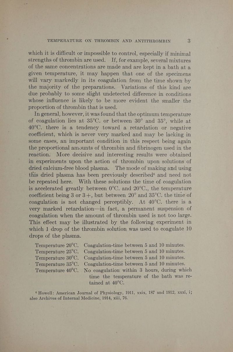 which it is difficult or impossible to control, especially if minimal strengths of thrombin are used. If, for example, several mixtures of the same concentrations are made and are kept in a bath at a given temperature, it may happen that one of the specimens will vary markedly in its coagulation from the time shown by the majority of the preparations. Variations of this kind are due probably to some slight undetected difference in conditions whose influence is likely to be more evident the smaller the proportion of thrombin that is used. In general, however, it was found that the optimum temper ature of coagulation lies at 35°C. or between 30° and 35°, while at 40°C. there is a tendency toward a retardation or negative coefficient, which is never very marked and may be lacking in some cases, an important condition in this respect being again the proportional amounts of thrombin and fibrinogen used in the reaction. More decisive and interesting results were obtained in experiments upon the action of thrombin upon solutions of dried calcium-free blood plasma. The mode of making and using this dried plasma has been previously described® and need not be repeated here. With these solutions the time of. coagulation is accelerated greatly between O0°C. and 20°C., the temperature coefficient being 3 or 3+, but between 20° and 35°C. the time of coagulation is not changed perceptibly. At 40°C. there is a very marked retardation—in fact, a permanent suspension of coagulation when the amount of feomibin used is not too large. This effect may be illustrated by the following experiment in which 1 drop of the thrombin solution was used to coagulate 10 drops of the plasma. Temperature 20°C. Coagulation-time between 5 and 10 minutes. Temperature 25°C. Coagulation-time between 5 and 10 minutes. Temperature 30°C. Coagulation-time between 5 and 10 minutes. Temperature 35°C. Coagulation-time between 5 and 10 minutes. Temperature 40°C. No coagulation within 3 hours, during which time the temperature of the bath was re- tained at 40°C. 6 Howell: American Journal of Physiology, 1911, xxix, 187 and 1912, xxxi, i; also Archives of Internal Medicine, 1914, xiii, 76.