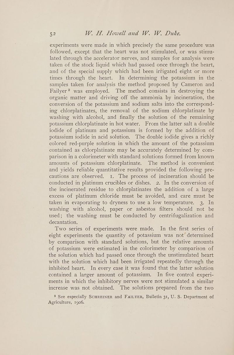 experiments were made in which precisely the same procedure was followed, except that the heart was not stimulated, or was stimu- lated through the accelerator nerves, and samples for analysis were taken of the stock liquid which had passed once through the heart, and of the special supply which had been irrigated eight or more times through the heart. In determining the potassium in the samples taken for analysis the method proposed by Cameron and Failyer? was employed. The method consists in destroying the organic matter and driving off the ammonia by incineration, the conversion of the potassium and sodium salts into the correspond- ing chlorplatinates, the removal of the sodium chlorplatinate by washing with alcohol, and finally the solution of the remaining potassium chlorplatinate in hot water. From the latter salt a double iodide of platinum and potassium is formed by the addition of potassium iodide in acid solution. The double iodide gives a richly colored red-purple solution in which the amount of the potassium contained as chlorplatinate may be accurately determined by com- parison in a colorimeter with standard solutions formed from known amounts of potassium chlorplatinate. The method is convenient and yields reliable quantitative results provided the following pre- cautions are observed. 1. The process of incineration should be conducted in platinum crucibles or dishes. 2. In the conversion of the incinerated residue to chlorplatinates the addition of a large excess of platinum chloride must be avoided, and care must be taken in evaporating to dryness to use a low temperature. 3. In washing with alcohol, paper or asbestos filters should not be used; the washing must be conducted by centrifugalization and decantation. Two series of experiments were made, In the first series of eight experiments the quantity of potassium was not determined by comparison with standard solutions, but the relative amounts of potassium were estimated in the colorimeter by comparison of the solution which had passed once through the unstimulated heart with the solution which had been irrigated repeatedly through the inhibited heart. In every case it was found that the latter solution contained a larger amount of potassium. In five control experi- ments in which the inhibitory nerves were not stimulated a similar increase was not obtained. The solutions prepared from the two 2 See especially SCHREINER and FAILYER, Bulletin 31, U. S. Department of Agriculture, 1906.