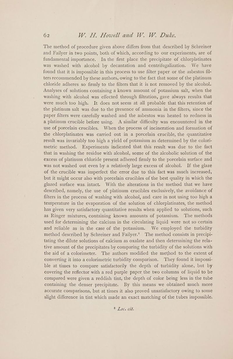 The method of procedure given above differs from that described by Schreiner and Failyer in two points, both of which, according to our experiments, are of fundamental importance. In the first place the precipitate of chlorplatinates was washed with alcohol by decantation and centrifugalization. We have found that it is impossible in this process to use filter paper or the asbestos fil- ters recommended by these authors, owing to the fact that some of the platinum chloride adheres so firmly to the filters that it is not removed by the alcohol. Analyses of solutions containing a known amount of potassium salt, when the washing with alcohol was effected through filtration, gave always results that were much too high. It does not seem at all probable that this retention of the platinum salt was due to the presence of ammonia in the filters, since the paper filters were carefully washed and the asbestos was heated to redness in a platinum crucible before using. A similar difficulty was encountered in the use of porcelain crucibles. When the process of incineration and formation of the chlorplatinates was carried out in a porcelain crucible, the quantitative result was invariably too high a yield of potassium as determined by the colori- metric method. Experiments indicated that this result was due to the fact that in washing the residue with alcohol, some of the alcoholic solution of the excess of platinum chloride present adhered firmly to the porcelain surface and was not washed out even by a relatively large excess of alcohol. If the glaze of the crucible was imperfect the error due to this fact was much increased, but it might occur also with porcelain crucibles of the best quality in which the glazed surface was intact. With the alterations in the method that we have described, namely, the use of platinum crucibles exclusively, the avoidance of filters in the process of washing with alcohol, and care in not using too high a temperature in the evaporation of the solution cf chlorplatinates, the method has given very satisfactory quantitative results when applied to solutions, such as Ringer mixtures, containing known amounts of potassium. The methods used for determining the calcium in the circulating liquid were not so certain and reliable as in the case of the potassium. We employed the turbidity method described by Schreiner and Failyer.* The method consists in precipi- tating the dilute solutions of calcium as oxalate and then determining the rela- tive amount of the precipitates by comparing the turbidity of the solutions with the aid of a colorimeter. The authors modified the method to the extent of converting it into a colorimetric turbidity comparison. They found it impossi- ble at times to compare satisfactorily the depth of turbidity alone, but by covering the reflector with a red purple paper the two columns of liquid to be compared were given a reddish tint, the depth of color being less in the tube containing the denser precipitate. By this means we obtained much more accurate comparisons, but at times it also proved unsatisfactory owing to some slight difference in tint which made an exact matching of the tubes impossible. PIG iia ah a