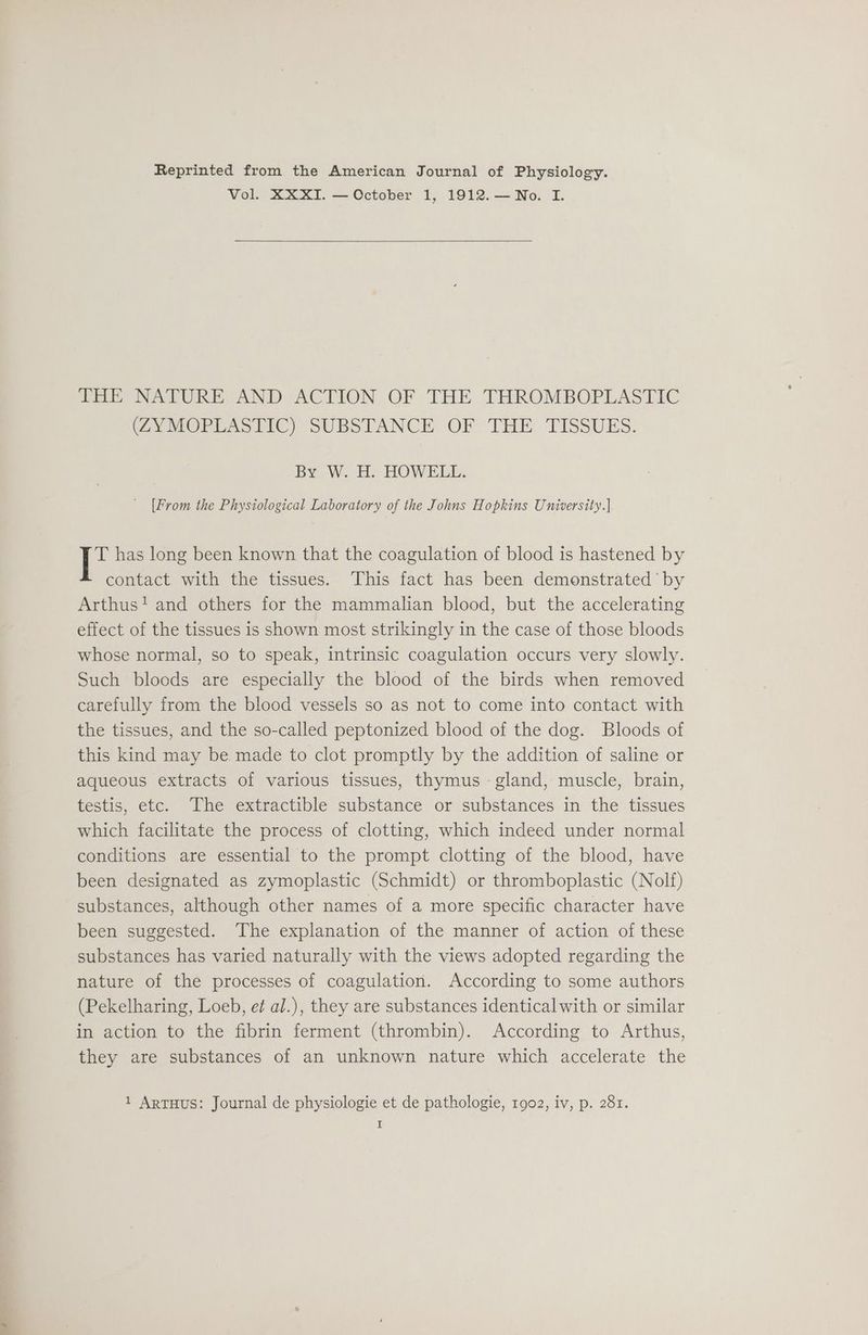 Reprinted from the American Journal of Physiology. Vol. XXXI. — October 1, 1912.—No. I. THE NATURE AND ACTION OF THE THROMBOPLASTIC COVMOPLEASTIC) SUBSTANCE OF THE TISSUES: By W. H. HOWELL. [From the Physiological Laboratory of the Johns Hopkins University.] T has long been known that the coagulation of blood is hastened by contact with the tissues. This fact has been demonstrated’ by Arthus! and others for the mammalian blood, but the accelerating effect of the tissues is shown most strikingly in the case of those bloods whose normal, so to speak, intrinsic coagulation occurs very slowly. Such bloods are especially the blood of the birds when removed carefully from the blood vessels so as not to come into contact with the tissues, and the so-called peptonized blood of the dog. Bloods of this kind may be made to clot promptly by the addition of saline or aqueous extracts of various tissues, thymus - gland, muscle, brain, testis, etc. The extractible substance or substances in the tissues which facilitate the process of clotting, which indeed under normal conditions are essential to the prompt clotting of the blood, have been designated as zymoplastic (Schmidt) or thromboplastic (Nolf) substances, although other names of a more specific character have been suggested. The explanation of the manner of action of these substances has varied naturally with the views adopted regarding the nature of the processes of coagulation. According to some authors (Pekelharing, Loeb, et al.), they are substances identical with or similar in action to the fibrin ferment (thrombin). According to Arthus, they are substances of an unknown nature which accelerate the 1 ArTHuUS: Journal de physiologie et de pathologie, 1902, iv, p. 281.