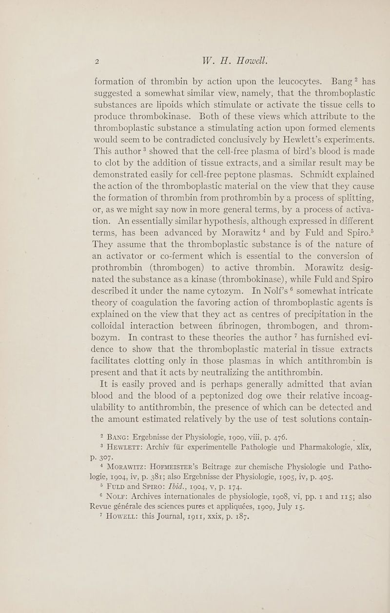 formation of thrombin by action upon the leucocytes. Bang? has suggested a somewhat similar view, namely, that the thromboplastic substances are lipoids which stimulate or activate the tissue cells to produce thrombokinase. Both of these views which attribute to the thromboplastic substance a stimulating action upon formed elements would seem to be contradicted conclusively by Hewlett’s experiments. This author ®? showed that the cell-free plasma of bird’s blood is made to clot by the addition of tissue extracts, and a similar result may be demonstrated easily for cell-free peptone plasmas. Schmidt explained the action of the thromboplastic material on the view that they cause the formation of thrombin from prothrombin by a process of splitting, or, as we might say now in more general terms, by a process of activa- tion. Anessentially similar hypothesis, although expressed in different terms, has been advanced by Morawitz* and by Fuld and Spiro.® They assume that the thromboplastic substance is of the nature of an activator or co-ferment which is essential to the conversion of prothrombin (thrombogen) to active thrombin. Morawitz desig- nated the substance as a kinase (thrombokinase), while Fuld and Spiro described it under the name cytozym. In Nolf’s ®° somewhat intricate theory of coagulation the favoring action of thromboplastic agents is explained on the view that they act as centres of precipitation in the colloidal interaction between fibrinogen, thrombogen, and throm- bozym. In contrast to these theories the author ’ has furnished evi- dence to show that the thromboplastic material in tissue extracts facilitates clotting only in those plasmas in which antithrombin is present and that it acts by neutralizing the antithrombin. It is easily proved and is perhaps generally admitted that avian blood and the blood of a peptonized dog owe their relative incoag- ulability to antithrombin, the presence of which can be detected and the amount estimated relatively by the use of test solutions contain- 2 BANG: Ergebnisse der Physiologie, 1909, viii, p. 476. 3 HEWLETT: Archiv fiir experimentelle Pathologie und Pharmakologie, _xlix, Pp. 307. 4 MoraAwtitz: HOFMEISTER’S Beitrage zur chemische Physiologie und Patho- logie, 1904, iv, p. 381; also Ergebnisse der Physiologie, 1905, iv, p. 405. 5 Futp and Spiro: Jdid., 1904, V, p. 174. 6 Nor: Archives internationales de physiologie, 1908, vi, pp. 1 and 115; also Revue générale des sciences pures et appliquées, 1909, July 15. ‘ HOWELL: this Journal, 1911) xxix; p..187.