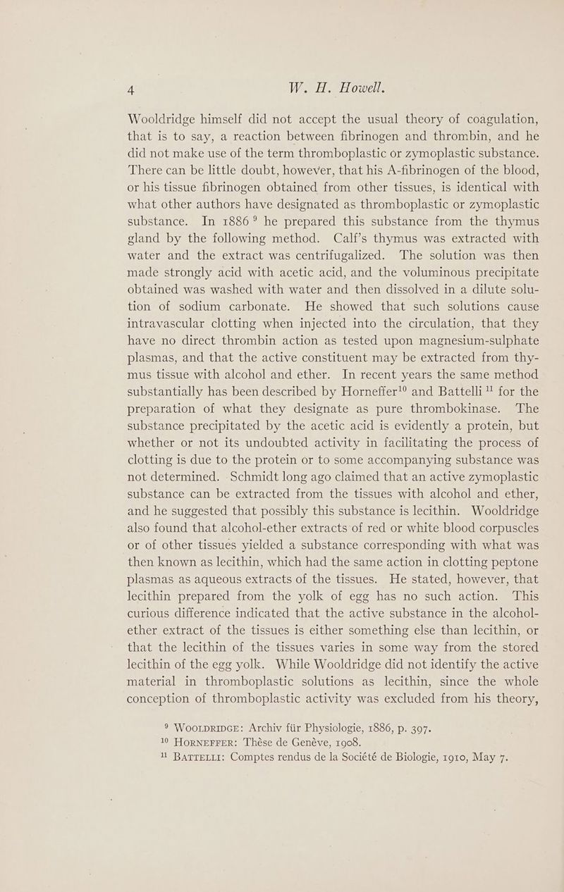 Wooldridge himself did not accept the usual theory of coagulation, that is to say, a reaction between fibrinogen and thrombin, and he did not make use of the term thromboplastic or zymoplastic substance. There can be little doubt, however, that his A-fibrinogen of the blood, or his tissue fibrinogen obtained from other tissues, is identical with what other authors have designated as thromboplastic or zymoplastic substance. In 1886° he prepared this substance from the thymus gland by the following method. Calf’s thymus was extracted with water and the extract was centrifugalized. The solution was then made strongly acid with acetic acid, and the voluminous precipitate obtained was washed with water and then dissolved in a dilute solu- tion of sodium carbonate. He showed that such solutions cause intravascular clotting when injected into the circulation, that they have no direct thrombin action as tested upon magnesium-sulphate plasmas, and that the active constituent may be extracted from thy- mus tissue with alcohol and ether. In recent years the same method substantially has been described by Horneffer’® and Battelli™” for the preparation of what they designate as pure thrombokinase. The substance precipitated by the acetic acid is evidently a protein, but whether or not its undoubted activity in facilitating the process of clotting is due to the protein or to some accompanying substance was not determined. Schmidt long ago claimed that an active zymoplastic substance can be extracted from the tissues with alcohol and ether, and he suggested that possibly this substance is lecithin. Wooldridge also found that alcohol-ether extracts of red or white blood corpuscles or of other tissues yielded a substance corresponding with what was then known as lecithin, which had the same action in clotting peptone plasmas as aqueous extracts of the tissues. He stated, however, that lecithin prepared from the yolk of egg has no such action. ‘This curious difference indicated that the active substance in the alcohol- ether extract of the tissues is either something else than lecithin, or that the lecithin of the tissues varies in some way from the stored lecithin of the egg yolk. While Wooldridge did not identify the active material in thromboplastic solutions as lecithin, since the whole conception of thromboplastic activity was excluded from his theory, 9 WooLDRIDGE: Archiv fiir Physiologie, 1886, p. 397. 10 HORNEFFER: Thése de Genéve, 1908. 11 BATTELLI: Comptes rendus de la Société de Biologie, 1910, May 7.