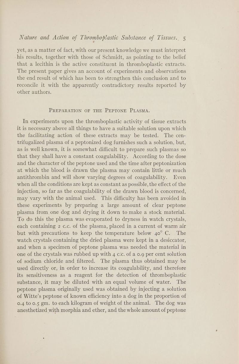yet, as a matter of fact, with our present knowledge we must interpret his results, together with those of Schmidt, as pointing to the belief that a lecithin is the active constituent in thromboplastic extracts. The present paper gives an account of experiments and observations the end result of which has been to strengthen this conclusion and to reconcile it with the apparently contradictory results reported by other authors. PREPARATION OF THE PEPTONE PLASMA. In experiments upon the thromboplastic activity of tissue extracts it is necessary above all things to have a suitable solution upon which the facilitating action of these extracts may be tested. The cen- trifugalized plasma of a peptonized dog furnishes such a solution, but, as is well known, it is somewhat difficult to prepare such plasmas so that they shall have a constant coagulability. According to the dose and the character of the peptone used and the time after peptonization at which the blood is drawn the plasma may contain little or much antithrombin and will show varying degrees of coagulability. Even when all the conditions are kept as constant as possible, the effect of the injection, so far as the coagulability of the drawn blood is concerned, may vary with the animal used. This difficulty has been avoided in these experiments by preparing a large amount of clear peptone plasma from one dog and drying it down to make a stock material. To do this the plasma was evaporated to dryness in watch crystals, each containing 2 c.c. of the plasma, placed in a current of warm air but with precautions to keep the temperature below 40° C. The watch crystals containing the dried plasma were kept in a desiccator, and when a specimen of peptone plasma was needed the material in one of the crystals was rubbed up with 4 c.c. of a 0.9 per cent solution of sodium chloride and filtered. The plasma thus obtained may be used directly or, in order to increase its coagulability, and therefore its sensitiveness as a reagent for the detection of thromboplastic substance, it may be diluted with an equal volume of water. The peptone plasma originally used was obtained by injecting a solution of Witte’s peptone of known efficiency into a dog in the proportion of 0.4 too.5 gm. to each kilogram of weight of the animal. The dog was anesthetized with morphia and ether, and the whole amount of peptone