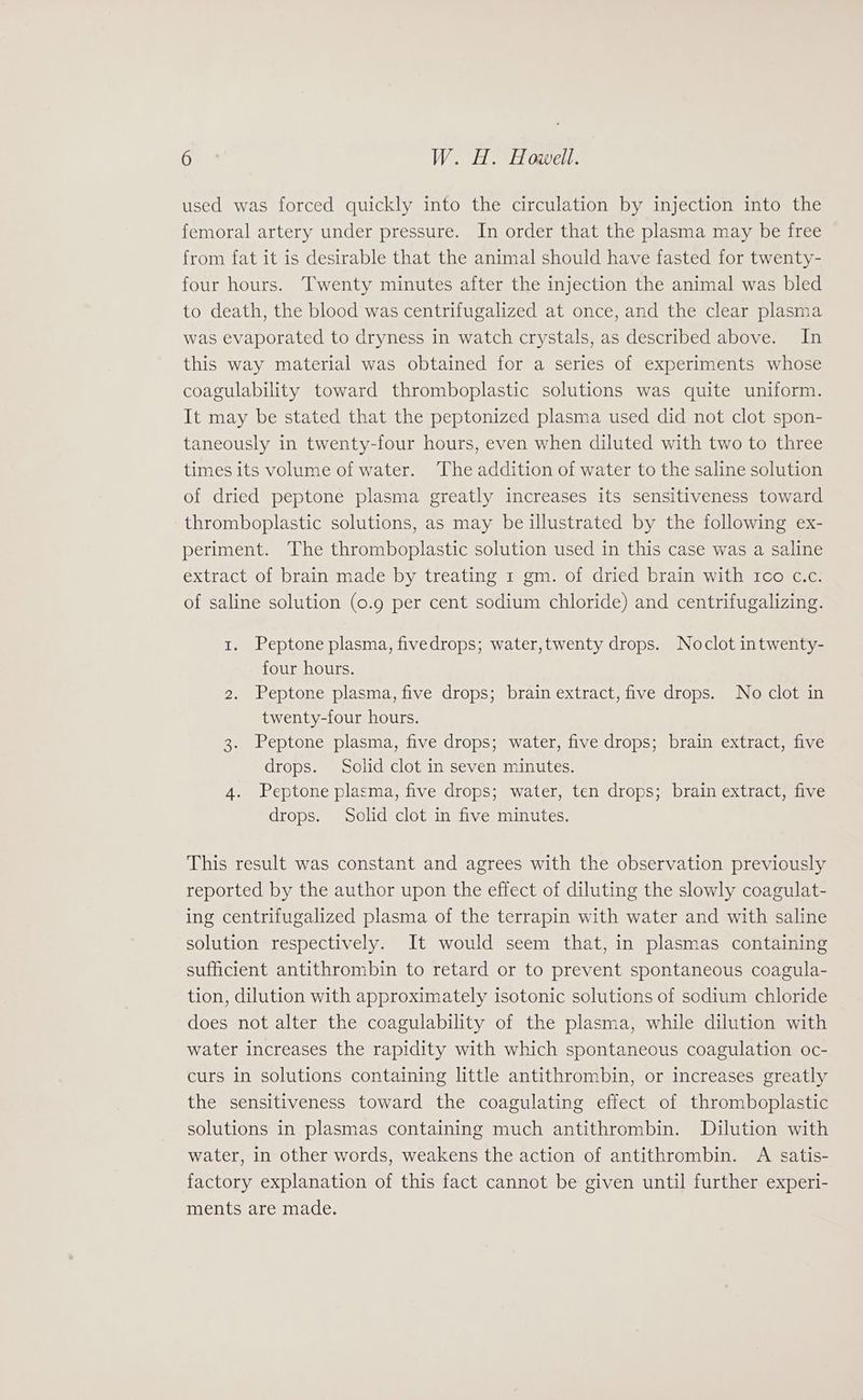 used was forced quickly into the circulation by injection into the femoral artery under pressure. In order that the plasma may be free from fat it is desirable that the animal should have fasted for twenty- four hours. Twenty minutes after the injection the animal was bled to death, the blood was centrifugalized at once, and the clear plasma was evaporated to dryness in watch crystals, as described above. In this way material was obtained for a series of experiments whose coagulability toward thromboplastic solutions was quite uniform. It may be stated that the peptonized plasma used did not clot spon- taneously in twenty-four hours, even when diluted with two to three times its volume of water. ‘The addition of water to the saline solution of dried peptone plasma greatly increases its sensitiveness toward thromboplastic solutions, as may be illustrated by the following ex- periment. The thromboplastic solution used in this case was a saline extract of brain made by treating 1 gm. of dried brain with tco c.c. of saline solution (0.9 per cent sodium chloride) and centrifugalizing. 1. Peptone plasma, fivedrops; water,twenty drops. Noclot intwenty- four hours. 2. Peptone plasma, five drops; brain extract, five drops. No clot in twenty-four hours. 3. Peptone plasma, five drops; water, five drops; brain extract, five drops. Solid clot in seven minutes. 4. Peptone plasma, five drops; water, ten drops; brain extract, five drops. Solid clot in five minutes. This result was constant and agrees with the observation previously reported by the author upon the effect of diluting the slowly coagulat- ing centrifugalized plasma of the terrapin with water and with saline solution respectively. It would seem that, in plasmas containing sufficient antithrombin to retard or to prevent spontaneous coagula- tion, dilution with approximately isotonic solutions of sodium chloride does not alter the coagulability of the plasma, while dilution with water increases the rapidity with which spontaneous coagulation oc- curs in solutions containing little antithrombin, or increases greatly the sensitiveness toward the coagulating effect of thromboplastic solutions in plasmas containing much antithrombin. Dilution with water, in other words, weakens the action of antithrombin. A satis- factory explanation of this fact cannot be given until further experi- ments are made.