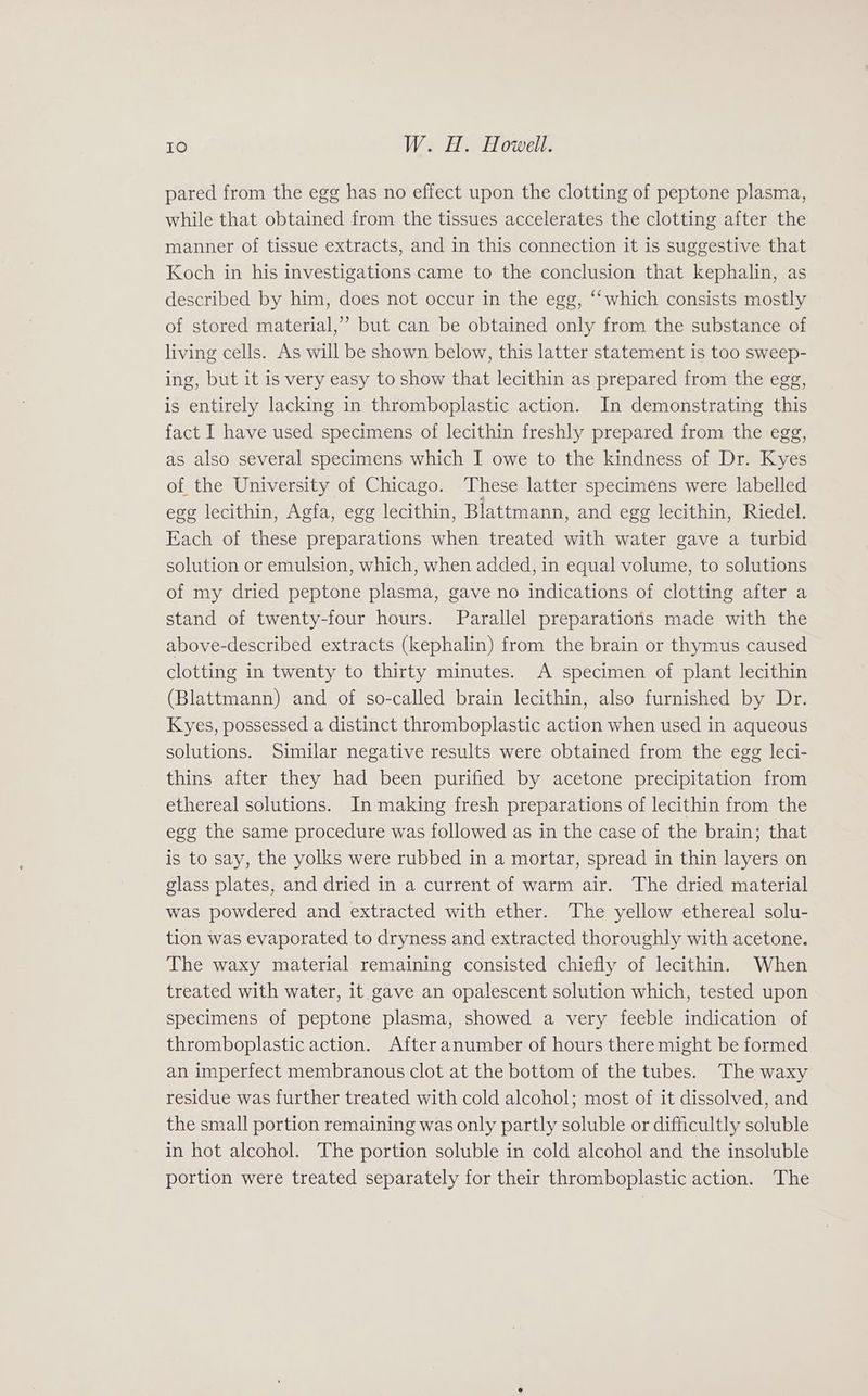 pared from the egg has no effect upon the clotting of peptone plasma, while that obtained from the tissues accelerates the clotting after the manner of tissue extracts, and in this connection it is suggestive that Koch in his investigations came to the conclusion that kephalin, as described by him, does not occur in the egg, “‘which consists mostly of stored material,” but can be obtained only from the substance of living cells. As will be shown below, this latter statement is too sweep- ing, but it is very easy to show that lecithin as prepared from the egg, is entirely lacking in thromboplastic action. In demonstrating this fact I have used specimens of lecithin freshly prepared from the egg, as also several specimens which I owe to the kindness of Dr. Kyes of the University of Chicago. These latter specimens were labelled egg lecithin, Agfa, egg lecithin, Blattmann, and egg lecithin, Riedel. Each of these preparations when treated with water gave a turbid solution or emulsion, which, when added, in equal volume, to solutions of my dried peptone plasma, gave no indications of clotting after a stand of twenty-four hours. Parallel preparations made with the above-described extracts (kephalin) from the brain or thymus caused clotting in twenty to thirty minutes. A specimen of plant lecithin (Blattmann) and of so-called brain lecithin, also furnished by Dr. Kyes, possessed a distinct thromboplastic action when used in aqueous solutions. Similar negative results were obtained from the egg leci- thins after they had been purified by acetone precipitation from ethereal solutions. In making fresh preparations of lecithin from the egg the same procedure was followed as in the case of the brain; that is to say, the yolks were rubbed in a mortar, spread in thin layers on glass plates, and dried in a current of warm air. The dried material was powdered and extracted with ether. The yellow ethereal solu- tion was evaporated to dryness and extracted thoroughly with acetone. The waxy material remaining consisted chiefly of lecithin. When treated with water, it gave an opalescent solution which, tested upon specimens of peptone plasma, showed a very feeble indication of thromboplastic action. Afteranumber of hours there might be formed an imperfect membranous clot at the bottom of the tubes. The waxy residue was further treated with cold alcohol; most of it dissolved, and the small portion remaining was only partly soluble or difficultly soluble in hot alcohol. The portion soluble in cold alcohol and the insoluble portion were treated separately for their thromboplastic action. The