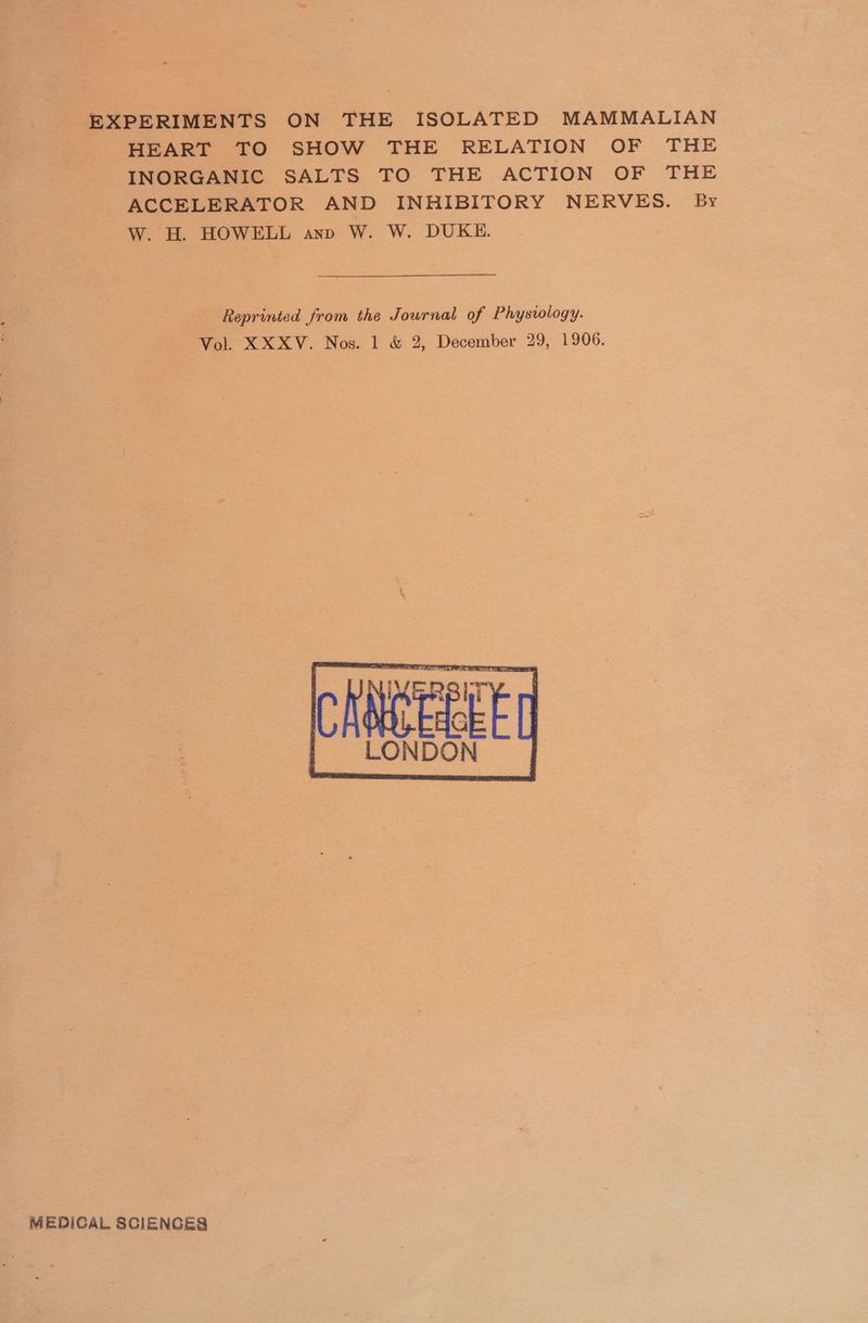 EXPERIMENTS ON THE ISOLATED MAMMALIAN HEART TO SHOW THE RELATION OF THE INORGANIC SALTS TO THE ACTION OF THE ACCELERATOR AND INHIBITORY NERVES. By W. H. HOWELL anp W. W. DUKE. Reprinted from the Journal of Physvology. Vol. XXXV. Nos. 1 &amp; 2, December 29, 1906. LON DON MEDICAL 8CIENCES
