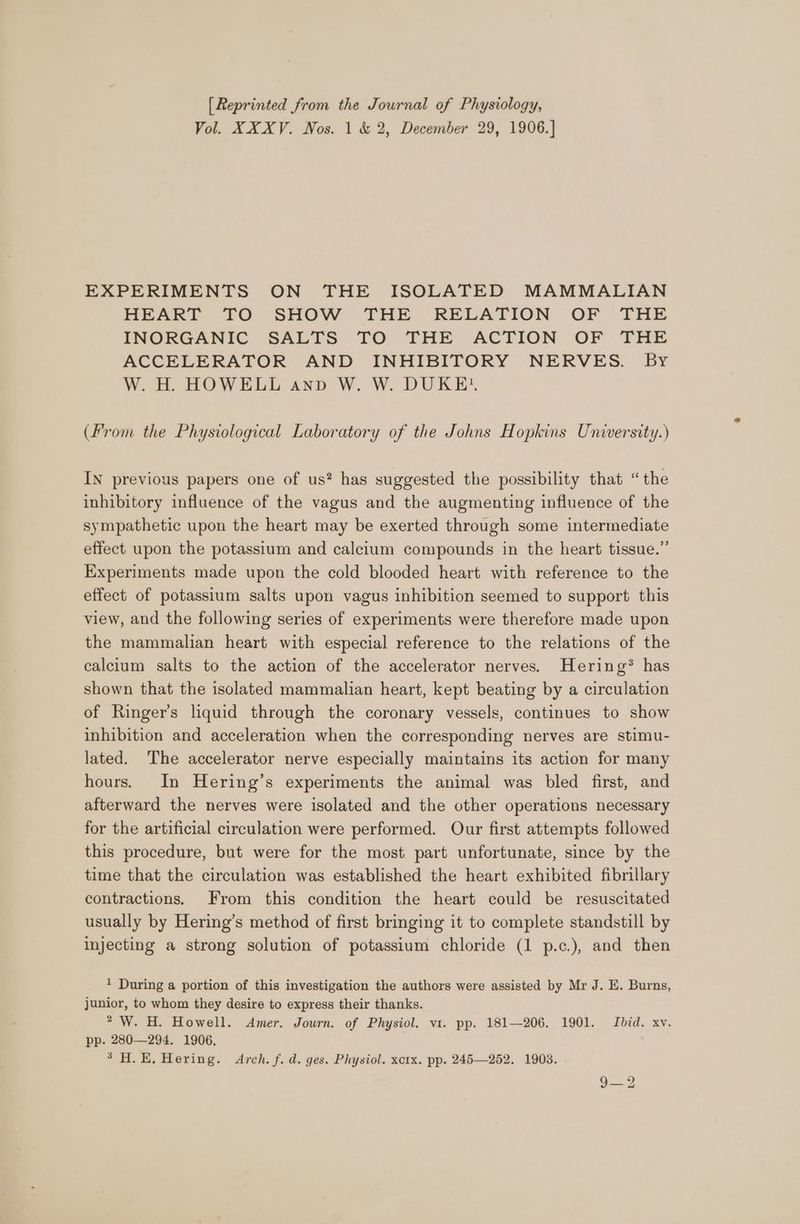 [Reprinted from the Journal of Physiology, Vol. XXXV. Nos. 1 &amp; 2, December 29, 1906.] EXPERIMENTS ON THE ISOLATED MAMMALIAN HEART TO SHOW THE RELATION OF THE INORGANIC SALTS TO THE ACTION OF THE ACCELERATOR AND INHIBITORY NERVES. By W. H. HOWELL anv W. W. DUKE? (From the Physiological Laboratory of the Johns Hopkins University.) IN previous papers one of us? has suggested the possibility that “the inhibitory influence of the vagus and the augmenting influence of the sympathetic upon the heart may be exerted through some intermediate effect upon the potassium and calcium compounds in the heart tissue.” Experiments made upon the cold blooded heart with reference to the effect of potassium salts upon vagus inhibition seemed to support this view, and the following series of experiments were therefore made upon the mammalian heart with especial reference to the relations of the calcium salts to the action of the accelerator nerves. Hering® has shown that the isolated mammalian heart, kept beating by a circulation of Ringer's liquid through the coronary vessels, continues to show inhibition and acceleration when the corresponding nerves are stimu- lated. The accelerator nerve especially maintains its action for many hours. In Hering’s experiments the animal was bled first, and afterward the nerves were isolated and the other operations necessary for the artificial circulation were performed. Our first attempts followed this procedure, but were for the most part unfortunate, since by the time that the circulation was established the heart exhibited fibrillary contractions. From this condition the heart could be resuscitated usually by Hering’s method of first bringing it to complete standstill by injecting a strong solution of potassium chloride (1 p.c.), and then 1 During a portion of this investigation the authors were assisted by Mr J. E. Burns, junior, to whom they desire to express their thanks. 2 W. H. Howell. Amer. Journ. of Physiol. v1. pp. 181—206. 1901. Ibid. xv. pp. 280—294. 1906. 3H. E. Hering. Arch. f. d. ges. Physiol. xcrx. pp. 245—252. 1903. 9—2