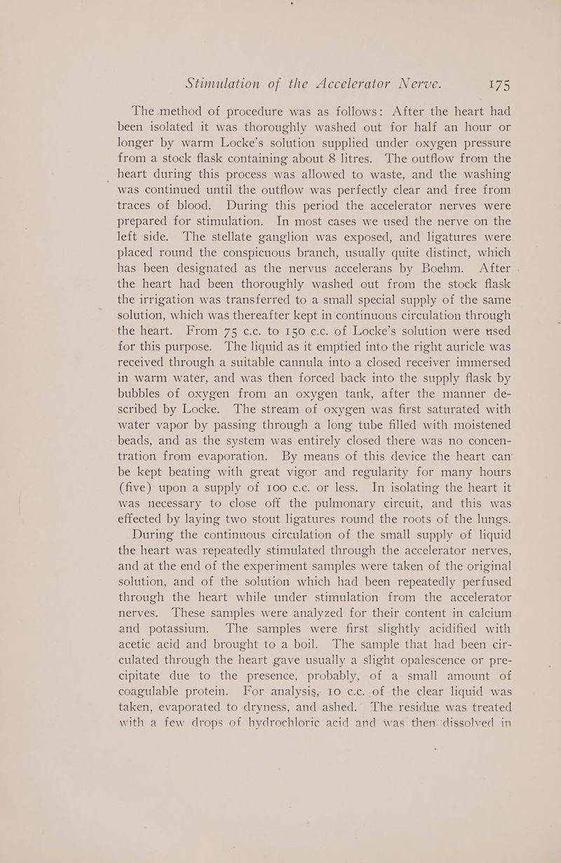 The method of procedure was as follows: After the heart had been isolated it was thoroughly washed out for half an hour or longer by warm Locke’s solution supplied under oxygen pressure from a stock flask containing about 8 litres. The outflow from the _ heart during this process was allowed to waste, and the washing was continued until the outflow was perfectly clear and free from traces of blood. During this period the accelerator nerves were prepared for stimulation. In most cases we used the nerve on the left side. The stellate ganglion was exposed, and ligatures were placed round the conspicuous branch, usually quite distinct, which has been designated as the nervus accelerans by Boehm. After . the heart had been thoroughly washed out from the stock flask the irrigation was transferred to a small special supply of the same solution, which was thereafter kept in continuous circulation through tiesheatt. |Prom 75-c:cato 150.c.c ol locke s solition swereaticed for this purpose. The liquid as it emptied into the right auricle was received through a suitable cannula into a closed receiver immersed in warm water, and was then forced back into the supply flask by bubbles of oxygen from an oxygen tank, after the manner de- scribed by Locke. The stream of oxygen was first saturated with water vapor by passing through a long tube filled with moistened beads, and as the system was entirely closed there was no concen- tration from evaporation. By means of this device the heart can’ be kept beating with great vigor and regularity for many hours (five) upon a supply of 100 c.c. or less. In isolating the heart it was necessary to close off the pulmonary circuit, and this was effected by laying two stout ligatures round the roots of the lungs. During the continuous circulation of the small supply of liquid the heart was repeatedly stimulated through the accelerator nerves, and at the end of the experiment samples were taken of the original solution, and of the solution which had been repeatedly perfused through the heart while under stimulation from the accelerator nerves. These samples were analyzed for their content in calcium and potassium. The samples were first slightly acidified with acetic acid and brought to a boil. The sample that had been cir- culated through the heart gave usually a slight opalescence or pre- cipitate due to the presence, probably, of a small amount of coagulable protein. For analysis, 10 c:c..of the clear liquid was taken, evaporated to dryness, and ashed.’ The residue was treated with a few drops of hydrochloric acid and was then dissolved in
