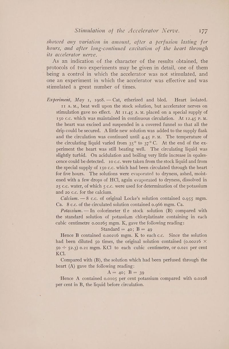 showed any variation in amount, after a perfusion lasting for hours, and after long-continued excitation of the heart through its accelerator nerve. As an indication of the character of the results obtained, the protocols of two experiments may be given in detail, one of them being a control in which the accelerator was not stimulated, and one an experiment in which the accelerator was effective and was stimulated a great number of times. Experiment, May 1, 1908.— Cat, etherized and bled. Heart isolated. 11 A.M., beat well upon the stock solution, but accelerator nerves on stimulation gave no effect. At 11.45 A.M. placed on a special supply of 150 c.c. which was maintained in continuous circulation. At 12.45 P. M. the heart was excised and suspended in a covered funnel so that all the drip could be secured. A little new solution was added to the supply flask and the circulation was continued until 4.45 p.m. The temperature of the circulating liquid varied from 35° to 37°C. At the end of the ex- periment the heart was still beating well. The circulating liquid was slightly turbid. On acidulation and boiling very little increase in opales- cence could be detected. 10 c.c. were taken from the stock liquid and from the special supply of 150 c.c. which had been circulated through the heart for five hours. The solutions were evaporated to dryness, ashed, moist- ened with a few drops of HCl, again evaporated to dryness, dissolved in 25 c.c. water, of which 5 c.c. were used for determination of the potassium and 20 c.c. for the calcium. Calcium. — 8 c.c. of original Locke’s solution contained 0.955 mgm. Ca. 8 c.c. of the circulated solution contained 0.966 mgm. Ca. Potassium. —In colorimeter tle stock solution (B) compared with the standard solution of potassium chlorplatinate containing in each cubic centimetre 0.00265 mgm. K, gave the following reading; standard = 40; B= 49 Hence B contained 0.00216 mgm. K to eachc.c. Since the solution had been diluted 50 times, the original solution contained (0.00216 X 50 + 52.3) 0.21 mgm. KC] to each cubic centimetre, or o.o21 per cent KCI Compared with (B), the solution which had been perfused through the heart (A) gave the following reading: A= 40; B= 39 ‘Hence A contained 0.0105 per cent potassium compared with o.o108 per cent in B, the liquid before circulation.