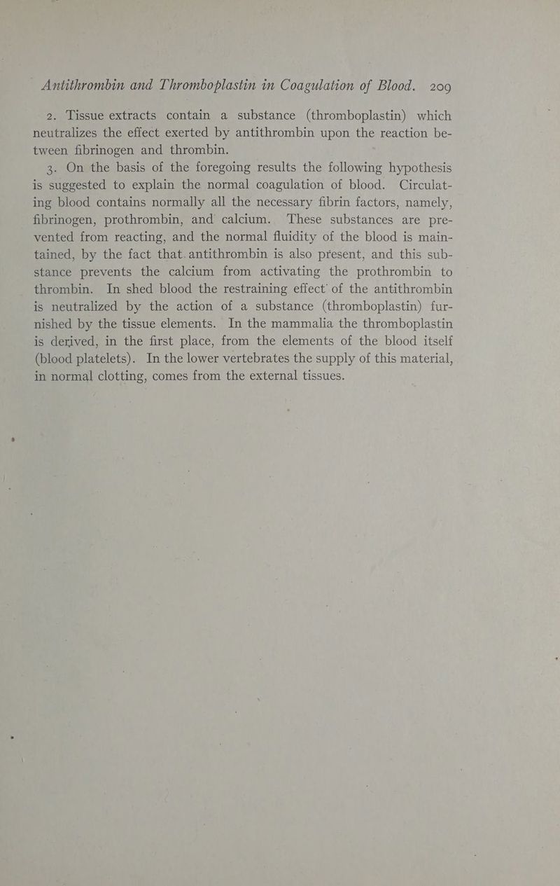 2. Tissue extracts contain a substance (thromboplastin) which neutralizes the effect exerted by antithrombin upon the reaction be- tween fibrinogen and thrombin. 3. On the basis of the foregoing results the following hypothesis is suggested to explain the normal coagulation of blood. Circulat- ing blood contains normally all the necessary fibrin factors, namely, fibrinogen, prothrombin, and calcium. ‘These substances are pre- vented from reacting, and the normal fluidity of the blood is main- tained, by the fact that. antithrombin is also present, and this sub- stance prevents the calcium from activating the prothrombin to thrombin. In shed blood the restraining effect’ of the antithrombin is neutralized by the action of a substance (thromboplastin) fur- nished by the tissue elements. In the mammalia the thromboplastin is derived, in the first place, from the elements of the blood itself (blood platelets). In the lower vertebrates the supply of this material, in normal clotting, comes from the external tissues.