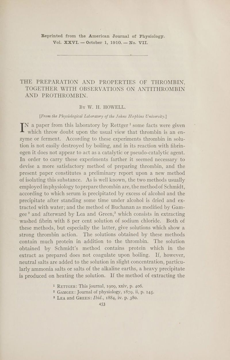 Reprinted from the American Journal of Physiology. Vol. XXVI. — October 1, 1910. — No. VII. THE PREPARATION AND PROPERTIES OF THROMBIN, TOGETHER WITH OBSERVATIONS ON ANTITHROMBIN AND PROTHROMBIN. By W. H. HOWELL. [From the Physiological Laboratory of the Johns Hopkins University.] N a paper from this laboratory by Rettger! some facts were given which throw doubt upon the usual view that thrombin is an en- zyme or ferment. According to these experiments thrombin in solu- tion is not easily destroyed by boiling, and in its reaction with fibrin- ogen it does not appear to act as a catalytic or pseudo-catalytic agent. In order to carry these experiments farther it seemed necessary to devise a more satisfactory method of preparing thrombin, and the present paper constitutes a preliminary report upon a new method of isolating this substance. As is well known, the two methods usually employed in physiology to prepare thrombin are, the method of Schmidt, according to which serum is precipitated by excess of alcohol and the precipitate after standing some time under alcohol is dried and ex- tracted with water; and the method of Buchanan as modified by Gam- gee” and afterward by Lea and Green,’ which consists in extracting washed fibrin with 8 per cent solution of sodium chloride. Both of these methods, but especially the latter, give solutions which show a strong thrombin action. The solutions obtained by these methods contain much protein in addition to the thrombin. The solution obtained by Schmidt’s method contains protein which in the extract as prepared does not coagulate upon boiling. If, however, neutral salts are added to the solution in slight concentration, particu- larly ammonia salts or salts of the alkaline earths, a heavy precipitate is produced on heating the solution. If the method of extracting the 1 RETTGER: This journal, 1909, xxiv, p. 406. 2 GAMGEE: Journal of physiology, 1879, li, p. 145. 3 Lea and GREEN: Jbid., 1884, iv. p. 380.