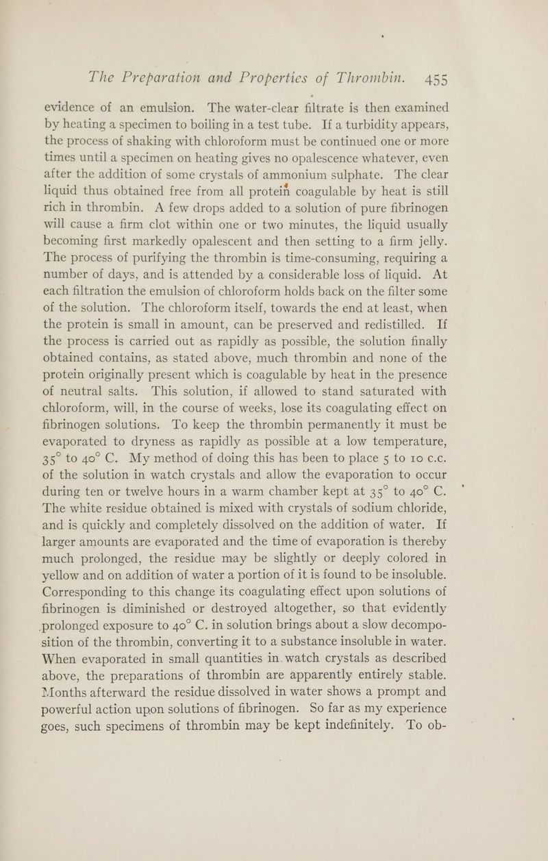 evidence of an emulsion. The water-clear filtrate is then examined by heating a specimen to boiling in a test tube. If a turbidity appears, the process of shaking with chloroform must be continued one or more times until a specimen on heating gives no opalescence whatever, even aiter the addition of some crystals of ammonium sulphate. The clear liquid thus obtained free from all protein coagulable by heat is still rich in thrombin. A few drops added to a solution of pure fibrinogen will cause a firm clot within one or two minutes, the liquid usually becoming first markedly opalescent and then setting to a firm jelly. The process of purifying the thrombin is time-consuming, requiring a number of days, and is attended by a considerable loss of liquid. At each filtration the emulsion of chloroform holds back on the filter some of the solution. The chloroform itself, towards the end at least, when the protein is small in amount, can be preserved and redistilled. If the process is carried out as rapidly as possible, the solution finally obtained contains, as stated above, much thrombin and none of the protein originally present which is coagulable by heat in the presence of neutral salts. This solution, if allowed to stand saturated with chloroform, will, in the course of weeks, lose its coagulating effect on fibrinogen solutions. To keep the thrombin permanently it must be evaporated to dryness as rapidly as possible at a low temperature, 35. to 40° C. My method of doing this has been to place 5 to 10 c.c. of the solution in watch crystals and allow the evaporation to occur during ten or twelve hours in a warm chamber kept at 35° to 4o° C. The white residue obtained is mixed with crystals of sodium chloride, and is quickly and completely dissolved on the addition of water, If larger amounts are evaporated and the time of evaporation is thereby much prolonged, the residue may be slightly or deeply colored in yellow and on addition of water a portion of it is found to be insoluble. Corresponding to this change its coagulating effect upon solutions of fibrinogen is diminished or destroyed altogether, so that evidently prolonged exposure to 4o° C. in solution brings about a slow decompo- sition of the thrombin, converting it to a substance insoluble in water. When evaporated in small quantities in. watch crystals as described above, the preparations of thrombin are apparently entirely stable. Months afterward the residue dissolved in water shows a prompt and powerful action upon solutions of fibrinogen. So far as my experience goes, such specimens of thrombin may be kept indefinitely. To ob-