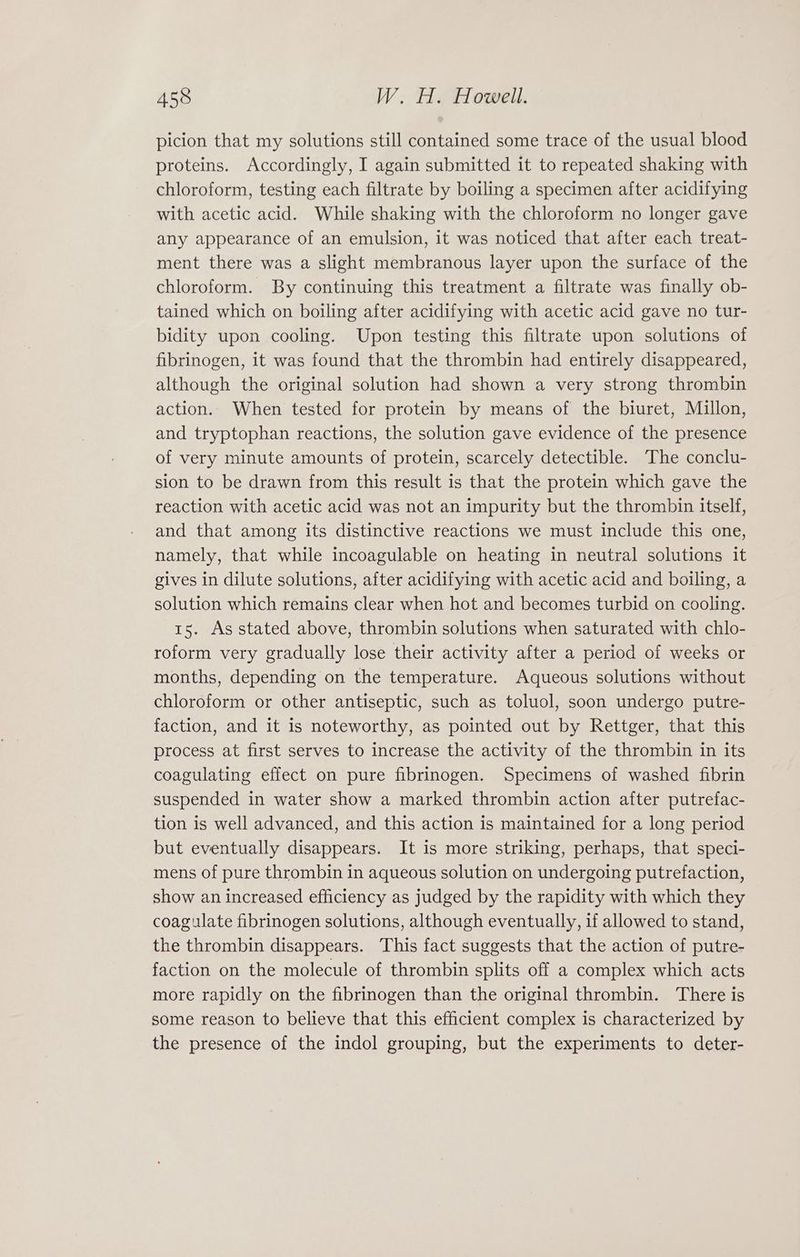 picion that my solutions still contained some trace of the usual blood proteins. Accordingly, I again submitted it to repeated shaking with chloroform, testing each filtrate by boiling a specimen after acidifying with acetic acid. While shaking with the chloroform no longer gave any appearance of an emulsion, it was noticed that after each treat- ment there was a slight membranous layer upon the surface of the chloroform. By continuing this treatment a filtrate was finally ob- tained which on boiling after acidifying with acetic acid gave no tur- bidity upon cooling. Upon testing this filtrate upon solutions of fibrinogen, it was found that the thrombin had entirely disappeared, although the original solution had shown a very strong thrombin action. When tested for protein by means of the biuret, Millon, and tryptophan reactions, the solution gave evidence of the presence of very minute amounts of protein, scarcely detectible. The conclu- sion to be drawn from this result is that the protein which gave the reaction with acetic acid was not an impurity but the thrombin itself, and that among its distinctive reactions we must include this one, namely, that while incoagulable on heating in neutral solutions it gives in dilute solutions, after acidifying with acetic acid and boiling, a solution which remains clear when hot and becomes turbid on cooling. 15. As stated above, thrombin solutions when saturated with chlo- roform very gradually lose their activity after a period of weeks or months, depending on the temperature. Aqueous solutions without chloroform or other antiseptic, such as toluol, soon undergo putre- faction, and it is noteworthy, as pointed out by Rettger, that this process at first serves to increase the activity of the thrombin in its coagulating effect on pure fibrinogen. Specimens of washed fibrin suspended in water show a marked thrombin action after putrefac- tion is well advanced, and this action is maintained for a long period but eventually disappears. It is more striking, perhaps, that speci- mens of pure thrombin in aqueous solution on undergoing putrefaction, show an increased efficiency as judged by the rapidity with which they coagulate fibrinogen solutions, although eventually, if allowed to stand, the thrombin disappears. This fact suggests that the action of putre- faction on the molecule of thrombin splits off a complex which acts more rapidly on the fibrinogen than the original thrombin. There is some reason to believe that this efficient complex is characterized by the presence of the indol grouping, but the experiments to deter-