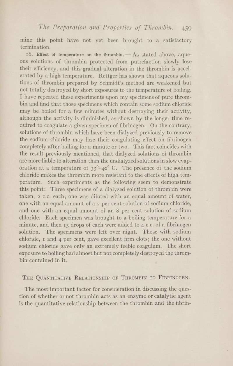 mine this point have not yet been brought to a satisfactory termination. 3 16. Effect of temperature on the thrombin. As stated above, aque- ous solutions of thrombin protected from putrefaction slowly lose their efficiency, and this gradual alteration in the thrombin is accel- erated by a high temperature. Rettger has shown that aqueous solu- tions of thrombin prepared by Schmidt’s. method are weakened but not totally destroyed by short exposures to the temperature of boiling. I have repeated these experiments upon my specimens of pure throm- bin and find that those specimens which contain some sodium chloride may be boiled for a few minutes without destroying their activity, although the activity is diminished, as shown by the longer time re- quired to coagulate a given specimen of fibrinogen. On the contrary, solutions of thrombin which have been dialyzed previously to remove the sodium chloride may lose their coagulating effect on fibrinogen completely after boiling for a minute or two. This fact coincides with the result previously mentioned, that dialyzed solutions of thrombin are more liable to alteration than the undialyzed solutions in slow evap- oration at a temperature of 35°-40° C. The presence of the sodium chloride makes the thrombin more resistant to the effects of high tem- perature. Such experiments as the following seem to demonstrate this point: Three specimens of a dialyzed solution of thrombin were taken, 2 c.c. each; one was diluted with an equal amount of water, one with an equal amount of a 2 per cent solution of sodium chloride, and one with an equal amount of an 8 per cent solution of sodium chloride. Each specimen was brought to a boiling temperature for a minute, and then 13 drops of each were added to 4 c.c. of a fibrinogen solution. The specimens were left over night. Those with sodium chloride, 1 and 4 per cent, gave excellent firm clots; the one without sodium chloride gave only an extremely feeble coagulum. The short exposure to boiling had almost but not completely destroyed the throm- bin contained in it. THE QUANTITATIVE RELATIONSHIP OF THROMBIN TO FIBRINOGEN. The most important factor for consideration in discussing the ques- tion of whether or not thrombin acts as an enzyme or catalytic agent is the quantitative relationship between the thrombin and the fibrin-