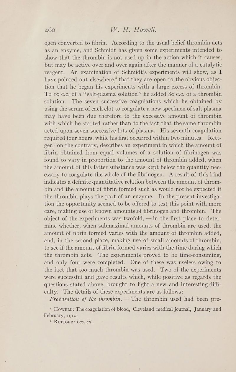 ogen converted to fibrin. According to the usual belief thrombin acts as an enzyme, and Schmidt has given some. experiments intended to show that the thrombin is not used up in the action which it causes, but may be active over and over again after the manner of a catalytic reagent. An examination of Schmidt’s experiments will show, as I have pointed out elsewhere,* that they are open to the obvious objec- tion that he began his experiments with a large excess of thrombin. To to c.c. of a ‘“‘salt-plasma solution” he added 80 c.c. of a thrombin solution. The seven successive coagulations which he obtained by using the serum of each clot to coagulate a new specimen of salt plasma may have been due therefore to the excessive amount of thrombin with which he started rather than to the fact that the same thrombin acted upon seven successive lots of plasma. His seventh coagulation required four hours, while his first occurred within two minutes. Rett- ger,’ on the contrary, describes an experiment in which the amount of fibrin obtained from equal volumes of a solution of fibrinogen was found to vary in proportion to the amount of thrombin added, when the amount of this latter substance was kept below the quantity nec- essary to coagulate the whole of the fibrinogen. A result of this kind indicates a definite quantitative relation between the amount of throm- bin and the amount of fibrin formed such as would not be expected if the thrombin plays the part of an enzyme. In the present investiga- tion the opportunity seemed to be offered to test this point with more care, making use of known amounts of fibrinogen and thrombin. The object of the experiments was twofold, —in the first place to deter- mine whether, when submaximal amounts of thrombin are used, the amount of fibrin formed varies with the amount of thrombin added, and, in the second place, making use of small amounts of thrombin, to see if the amount of fibrin formed varies with the time during which the thrombin acts. The experiments proved to be time-consuming, and only four were completed. One of these was useless owing to the fact that too much thrombin was used. Two of the experiments were successful and gave results which, while positive as regards the questions stated above, brought to light a new and interesting diffi- culty. The details of these experiments are as follows: Preparation of the thrombin. —'The thrombin used had been pre- 4 HowE Lt: The coagulation of blood, Cleveland medical journal, January and February, 1910. 5 RETTGER: Loe. cit.