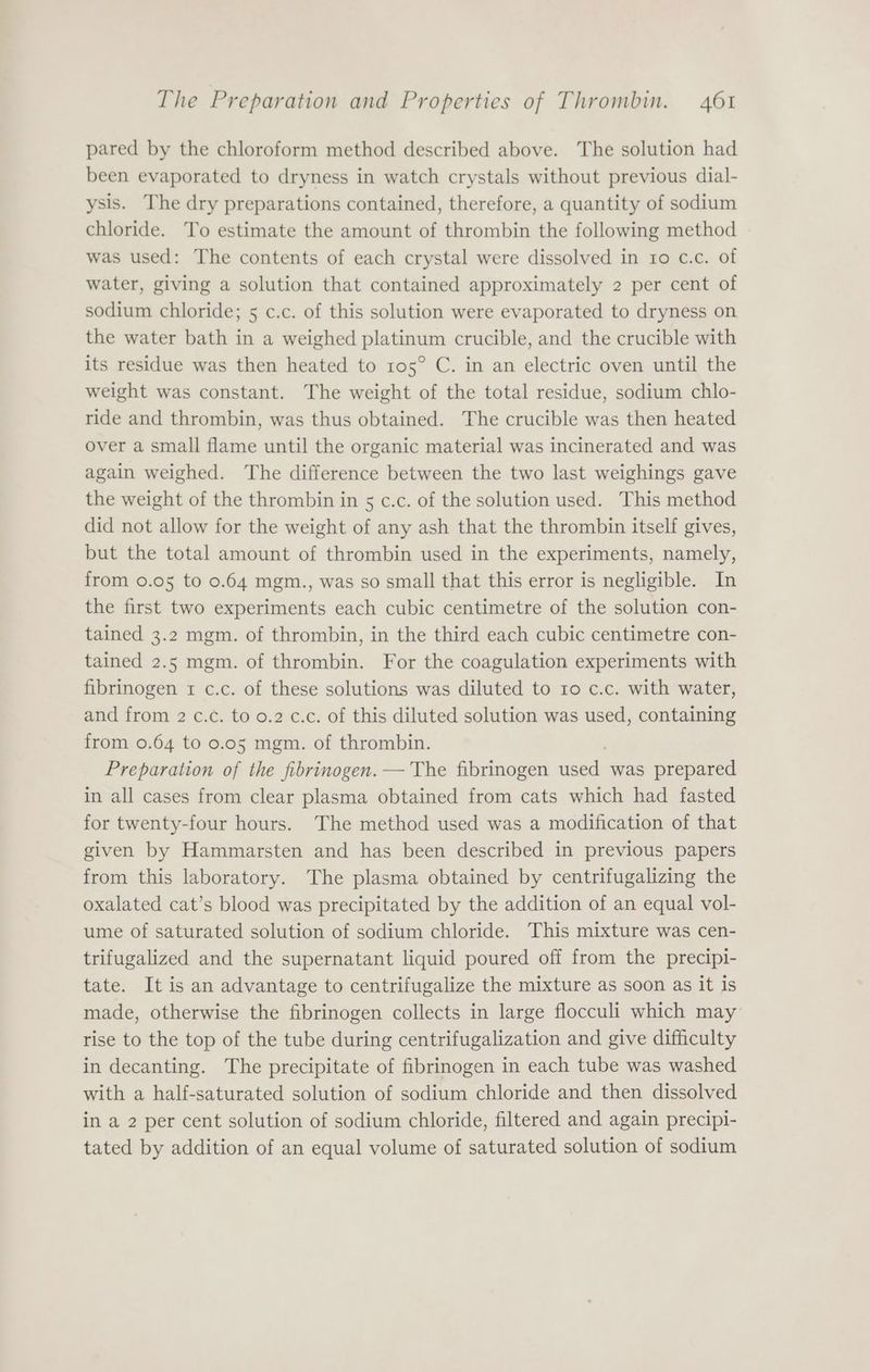 pared by the chloroform method described above. The solution had been evaporated to dryness in watch crystals without previous dial- ysis. The dry preparations contained, therefore, a quantity of sodium chloride. To estimate the amount of thrombin the following method was used: The contents of each crystal were dissolved in ro c.c. of water, giving a solution that contained approximately 2 per cent of sodium chloride; 5 c.c. of this solution were evaporated to dryness on the water bath in a weighed platinum crucible, and the crucible with its residue was then heated to 105° C. in an electric oven until the weight was constant. The weight of the total residue, sodium chlo- ride and thrombin, was thus obtained. The crucible was then heated Over a small flame until the organic material was incinerated and was again weighed. The difference between the two last weighings gave the weight of the thrombin in 5 c.c. of the solution used. This method did not allow for the weight of any ash that the thrombin itself gives, but the total amount of thrombin used in the experiments, namely, from 0.05 to 0.64 mgm., was so small that this error is negligible. In the first two experiments each cubic centimetre of the solution con- tained 3.2 mgm. of thrombin, in the third each cubic centimetre con- tained 2.5 mgm. of thrombin. For the coagulation experiments with fibrinogen 1 c.c. of these solutions was diluted to ro c.c. with water, and from 2 c.c. to 0.2 c.c. of this diluted solution was used, containing from 0.64 to 0.05 mgm. of thrombin. Preparation of the fibrinogen. —'The fibrinogen geek was prepared in all cases from clear plasma obtained from cats which had fasted for twenty-four hours. The method used was a modification of that given by Hammarsten and has been described in previous papers from this laboratory. The plasma obtained by centrifugalizing the oxalated cat’s blood was precipitated by the addition of an equal vol- ume of saturated solution of sodium chloride. This mixture was cen- trifugalized and the supernatant liquid poured off from the precipi- tate. It is an advantage to centrifugalize the mixture as soon as it Is made, otherwise the fibrinogen collects in large flocculi which may rise to the top of the tube during centrifugalization and give difficulty in decanting. The precipitate of fibrinogen in each tube was washed with a half-saturated solution of sodium chloride and then dissolved in a 2 per cent solution of sodium chloride, filtered and again precipi- tated by addition of an equal volume of saturated solution of sodium