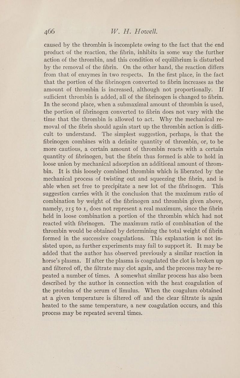 caused by the thrombin is incomplete owing to the fact that the end product of the reaction, the fibrin, inhibits in some way the further action of the thrombin, and this condition of equilibrium is disturbed by the removal of the fibrin. On the other hand, the reaction differs from that of enzymes in two respects, In the first place, in the fact that the portion of the fibrinogen converted to fibrin increases as the amount of thrombin is increased, although not proportionally. If sufficient thrombin is added, all of the fibrinogen is changed to fibrin. In the second place, when a submaximal amount of thrombin is used, the portion of fibrinogen converted to fibrin does not vary with the time that the thrombin is allowed to act. Why the mechanical re- moval of the fibrin should again start up the thrombin action is diffi- cult to understand. The simplest suggestion, perhaps, is that the fibrinogen combines with a definite quantity of thrombin, or, to be more cautious, a certain amount of thrombin reacts with a certain quantity of fibrinogen, but the fibrin thus formed is able to hold in loose union by mechanical adsorption an additional amount of throm- bin. It is this loosely combined thrombin which is liberated by the mechanical process of twisting out and squeezing the fibrin, and is able when set free to precipitate a new lot of the fibrinogen. This suggestion carries with it the conclusion that the maximum ratio of combination by weight of the fibrinogen and thrombin given above, namely, 215 to 1, does not represent a real maximum, since the fibrin held in loose combination a portion of the thrombin which had not reacted with fibrinogen. The maximum ratio of combination of the thrombin would be obtained by determining the total weight of fibrin formed in the successive coagulations. This explanation is not in- sisted upon, as further experiments may fail to support it. It may be added that the author has observed previously a similar reaction in horse’s plasma. If after the plasma is coagulated the clot is broken up and filtered off, the filtrate may clot again, and the process may be re- peated a number of times. A somewhat similar process has also been described by the author in connection with the heat coagulation of the proteins of the serum of limulus. When the coagulum obtained at a given temperature is filtered off and the clear filtrate is again heated to the same temperature, a new coagulation occurs, and this process may be repeated several times.