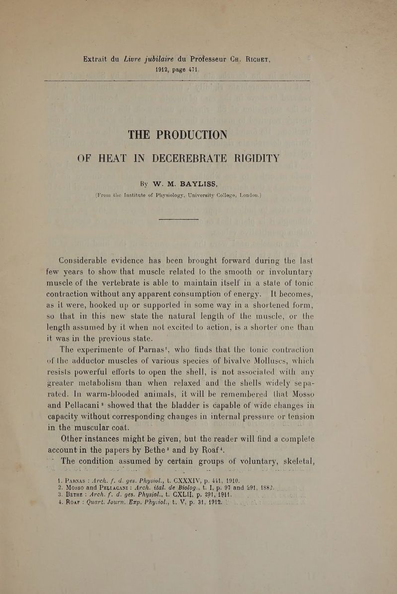 Extrait du Livre jubilaire du Professeur Ca. Ricuet, 1912, page 471. THE PRODUCTION OF HEAT IN DECEREBRATE RIGIDITY By W. M. BAYLISS, (From the Institute of Physiology, University College, London.) Considerable evidence has been brought forward during the last few years to show that muscle related to the smooth or involuntary muscle of the vertebrate is able to maintain itself in a stale of tonic contraction without any apparent consumption of energy. It becomes, as it were, hooked up or supported in some way ina shortened form, so that in this new state the natural length of the muscle, or the length assumed by it when not excited to action, is a shorter one than it was in the previous state. The experimente of Parnas', who finds that the tonic contraction of the adductor muscles of various species of bivalve Molluscs, which resists powerful efforts to open the shell, is not associated with any greater metabolism than when relaxed and the shells widely se pa- rated. In warm-blooded animals, it will be remembered that Mosso and Pellacani* showed that the bladder is capable of wide changes in capacity without corresponding changes in internal pressure or tension in the muscular coat. ' nis Other instances might be given, but the reader will find a complete account in the papers by Bethe* and by Roaf:¢. The condition assumed by certain groups of voluntary, skeletal, 1. Pannas : Arch. f. d. ges. Physiol., t. CXXXIV, p. 441, 1910. 2. Mosso and Peutacanr: Arch. ital. de Biolog., t. I, p. 97 and 291, 1882. 3. Betue: Arch. f. d. ges. Physiol., t. CXLII, p. 291, 1941. 4, Roar: Quart. Journ. Exp. Phystol., t. V, p. 341, 1912. °