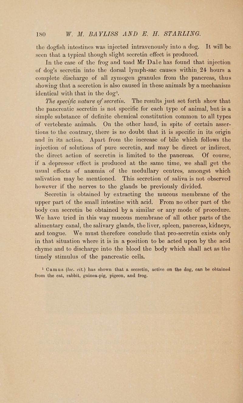 the dogfish intestines was injected intravenously into a dog. It will be seen that a typical though slight secretin effect is produced. In the case of the frog and toad Mr Dale has found that injection of dog’s secretin into the dorsal lymph-sac causes within 24 hours a complete discharge of all zymogen granules from the pancreas, thus showing that a secretion is also caused in these animals by a mechanism identical with that in the dog. The specific nature of secretin. ‘The results just set forth show that the pancreatic secretin is not specific for each type of animal, but is a simple substance of definite chemical constitution common to all types of vertebrate animals. On the other hand, in spite of certain asser- tions to the contrary, there is no doubt that it is specific in its origin and in its action. Apart from the increase of bile which follows the injection of solutions of pure secretin, and may be direct or indirect, the direct action of secretin is limited to the pancreas. Of course, if a depressor effect is produced at the same time, we shall get the usual effects of anzmia of the medullary centres, amongst which salivation may be mentioned. This secretion of saliva is not observed however if the nerves to the glands be previously divided. Secretin is obtained by extracting the mucous membrane of the upper part of the small intestine with acid. From no other part of the body can secretin be obtained by a similar or any mode of procedure. We have tried in this way mucous membrane of all other parts of the alimentary canal, the salivary glands, the liver, spleen, pancreas, kidneys, and tongue. We must therefore conclude that pro-secretin exists only in that situation where it is in a position to be acted upon by the acid chyme and to discharge into the blood the body which shall act as the timely stimulus of the pancreatic cells. 1 Camus (loc. cit.) has shown that a secretin, active on the dog, can be obtained from the cat, rabbit, guinea-pig, pigeon, and frog.