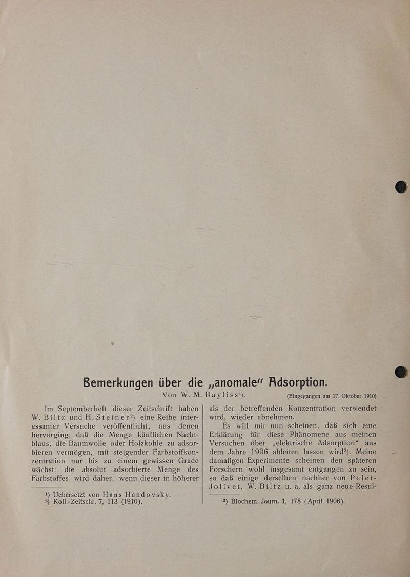 Im Septemberheft dieser Zeitschrift haben W. Biltz und H. Steiner?) eine Reihe inter- essanter Versuche veröffentlicht, aus denen hervorging, daß die Menge käuflichen Nacht- blaus, die Baumwolle oder Holzkohle zu adsor- bieren vermögen, mit steigender Farbstoffkon- zentration nur bis zu einem gewissen Grade wächst; die absolut adsorbierte Menge des Farbstoffes wird daher, wenn dieser in höherer 1) Uebersetzt von Hans Handovsky. 2) Koll.-Zeitschr. 7, 113 (1910). (Eingegangen am 17. Oktober 1910) als der betreffenden Konzentration verwendet wird, wieder abnehmen. Es will mir nun scheinen, daß sich eine Erklärung für diese Phänomene aus meinen Versuchen über „elektrische Adsorption“ aus dem Jahre 1906 ableiten lassen wird®). Meine damaligen Experimente scheinen den späteren Forschern wohl insgesamt entgangen zu sein, so daß einige derselben nachher von Pelet- Jolivet, W. Biltz u. a, als ganz neue Resul- 3) Biochem. Journ. 1, 178 (April 1906).