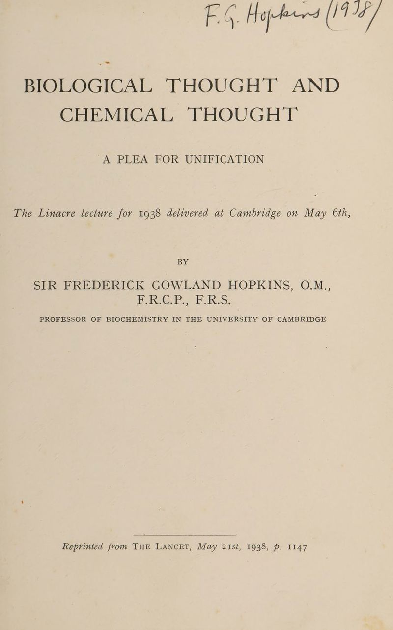 FG. Hopes (194/ BIOLOGICAL THOUGHT AND CHEMICAL THOUGHT “A PLEA FOR UNIFICATION The Linacre lecture for 1938 delivered at Cambridge on May 6th, BY SIR FREDERICK GOWLAND HOPKINS, 0.M. RCP. PRS. PROFESSOR OF BIOCHEMISTRY IN THE UNIVERSITY OF CAMBRIDGE Reprinted from THE LANnceET, May 2Ist, 1938, p. 1147