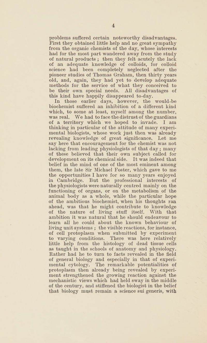 problems suffered certain noteworthy disadvantages. First they obtained little help and no great sympathy from the organic chemists of the day, whose interests had for the most part wandered away from the study of natural products ; then they felt acutely the lack of an adequate knowledge of colloids, for colloid science had been completely neglected after the pioneer studies of Thomas Graham, then thirty years old, and, again, they had yet to develop adequate methods for the service of what they conceived to be their own special needs. All disadvantages of this kind have happily disappeared to-day. In those earlier days, however, the would-be biochemist suffered an inhibition of a different kind which, to some at least, myself among the number, was real. We had to face the distrust of the guardians of a territory which we hoped to invade. I am thinking in particular of the attitude of many experi- mental biologists, whose work just then was already revealing knowledge of great significance. Let me say here that encouragement for the chemist was not lacking from leading physiologists of that day ; many of these believed that their own subject called for development on its chemical side. It was indeed that belief in the mind of one of the most eminent among them, the late Sir Michael Foster, which gave to me the opportunities I have for so many years enjoyed in Cambridge. But the professional interests of the physiologists were naturally centred mainly on the functioning of organs, or on the metabolism of the animal body as a whole, while the particular hope of the ambitious biochemist, when his thoughts ran ahead, was that he might contribute to knowledge of the nature of living stuff itself. With that ambition it was natural that he should endeavour to learn all he could about the known behaviour of living unit systems ; the visible reactions, for instance, of cell protoplasm when submitted by experiment to varying conditions. There was here relatively little help from the histology of dead tissue cells as taught in the schools of anatomy and physiology. Rather had he to turn to facts revealed in the field of general biology and especially in that of experi- mental cytology. The remarkable potentialities of protoplasm then already being revealed by experi- ment strengthened the growing reaction against the mechanistic views which had held sway in the middle of the century, and stiffened the biologist in the belief that biology must remain a science sui generis, with