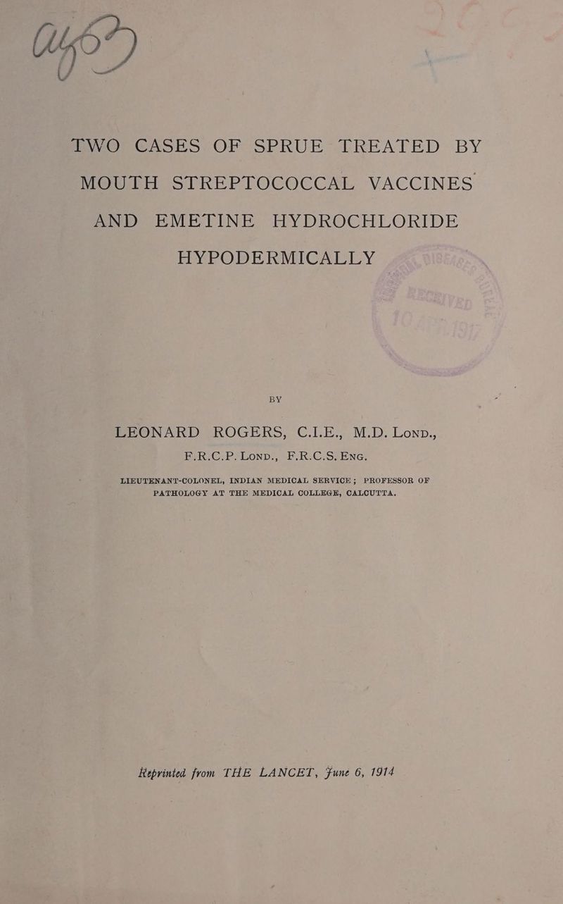 Uy”) fo, GASES OF SPRUE TREATED BY MOUTH STREPTOCOCCAL VACCINES AND EMETINE HYDROCHLORIDE HYPODERMICALLY BY LEONARD ROGERS, C.LE., M.D. Lonp., PSR.C.P. Lonn:, F:R.C.S. Ene. LIEUTENANT-COLONEL, INDIAN MEDICAL SERVICE; PROFESSOR OF PATHOLOGY AT THE MEDICAL COLLEGE, CALCUTTA,