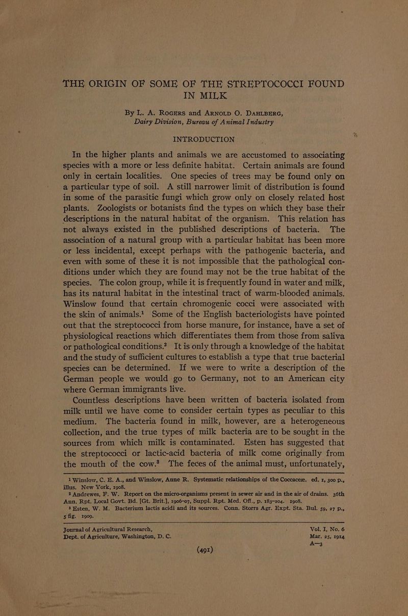 THE ORIGIN OF SOME OF THE STREPTOCOCCI FOUND IN MILK } By L. A. Rockers and ARNoLD O. DAHLBERG, Dairy Division, Bureau of Animal Industry INTRODUCTION In the higher plants and animals we are accustomed to associating species with a more or less definite habitat. Certain animals are found only in certain localities. One species of trees may be found only on a particular type of soil. A still narrower limit of distribution is found in some of the parasitic fungi which grow only on closely related host plants. Zoologists or botanists find the types on which they base their descriptions in the natural habitat of the organism. This relation has not always existed in the published descriptions of bacteria. The association of a natural group with a particular habitat has been more or less incidental, except perhaps with the pathogenic bacteria, and even with some of these it is not impossible that the pathological con- ditions under which they are found may not be the true habitat of the species. The colon group, while it is frequently found in water and milk, has its natural habitat in the intestinal tract of warm-blooded animals. Winslow found that certain chromogenic cocci were associated with the skin of animals. Some of the English bacteriologists have pointed out that the streptococci from horse manure, for instance, have a set of physiological reactions which differentiates them from those from saliva or pathological conditions.” It is only through a knowledge of the habitat and the study of sufficient cultures to establish a type that true bacterial species can be determined. If we were to write a description of the German people we would go to Germany, not to an American city where German immigrants live. Countless descriptions have been written of bacteria isolated from milk until we have come to consider certain types as peculiar to this medium. The bacteria found in milk, however, are a heterogeneous collection, and the true types of milk bacteria are to be sought in the sources from which milk is contaminated. Esten has suggested that the streptococci or lactic-acid bacteria of milk come originally from the mouth of the cow.® ‘The feces of the animal must, unfortunately, 1 Winslow, C. E. A., and Winslow, Anne R. Systematic relationships of the Coccaceze. ed. 1, 300 p., illus. New York, 1908. 2 Andrewes, F. W. Report on the micro-organisms present in sewer air and in the air of drains. 36th Ann. Rpt. Local Govt. Bd. [Gt. Brit.], 1906-07, Suppl. Rpt. Med. Off., p. 183-204. 1908. 8 Esten, W. M. Bacterium lactis acidi and its sources. Conn. Storrs Agr. Expt. Sta. Bul. 59, 27 p., 5 fig. 1909. Journal of Agricultural Research, : Vol. I, No. 6 Dept. of Agriculture, Washington, D. C. Mar. 25, 1914 A-3