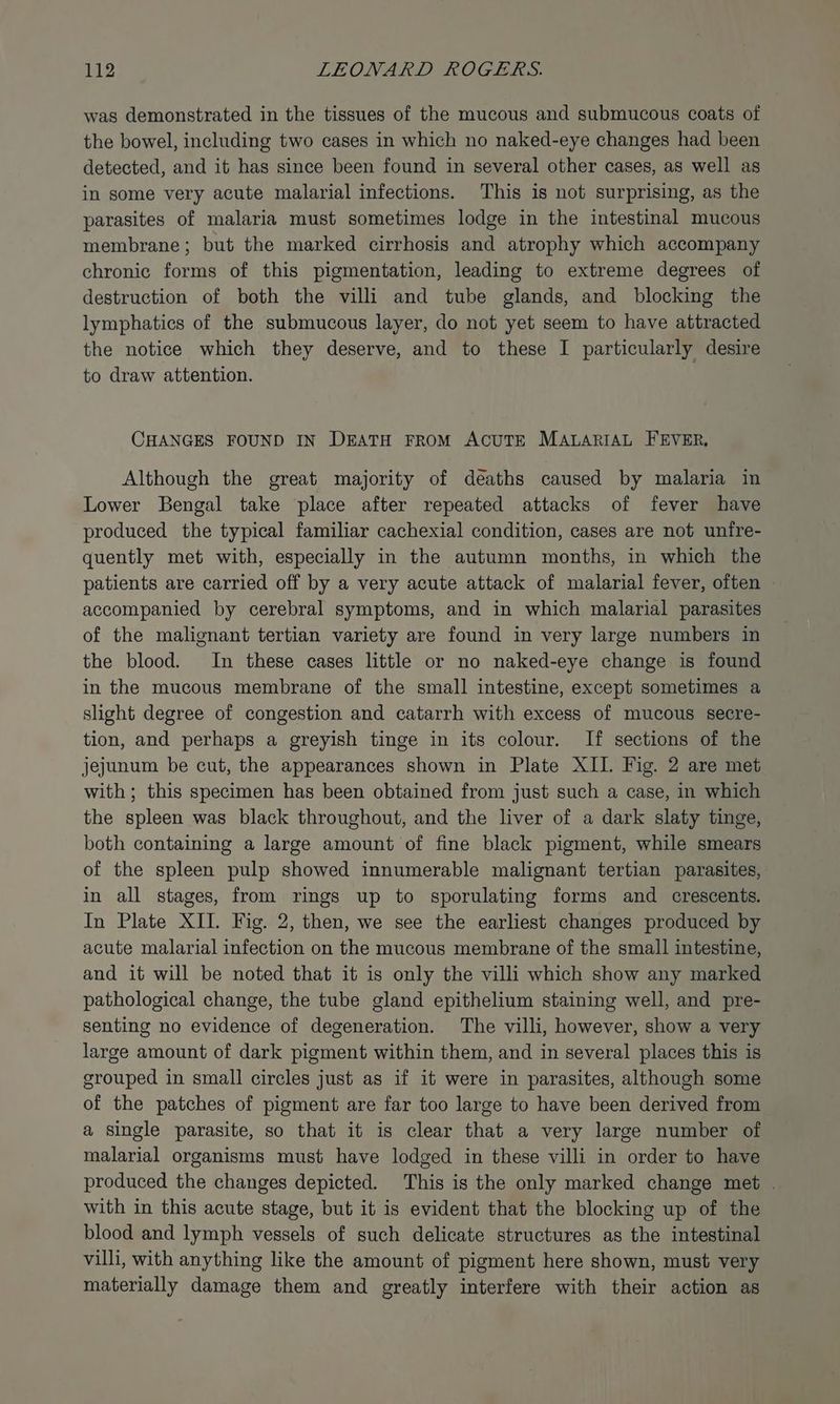 was demonstrated in the tissues of the mucous and submucous coats of the bowel, including two cases in which no naked-eye changes had been detected, and it has since been found in several other cases, as well as in some very acute malarial infections. This is not surprising, as the parasites of malaria must sometimes lodge in the intestinal mucous membrane; but the marked cirrhosis and atrophy which accompany chronic forms of this pigmentation, leading to extreme degrees of destruction of both the villi and tube glands, and blocking the lymphatics of the submucous layer, do not yet seem to have attracted the notice which they deserve, and to these I particularly desire to draw attention. CHANGES FOUND IN DEATH FROM ACUTE MALARIAL FEVER, Although the great majority of deaths caused by malaria in Lower Bengal take place after repeated attacks of fever have produced the typical familiar cachexial condition, cases are not unfre- quently met with, especially in the autumn months, in which the patients are carried off by a very acute attack of malarial fever, often © accompanied by cerebral symptoms, and in which malarial parasites of the malignant tertian variety are found in very large numbers in the blood. In these cases little or no naked-eye change is found in the mucous membrane of the small intestine, except sometimes a slight degree of congestion and catarrh with excess of mucous secre- tion, and perhaps a greyish tinge in its colour. If sections of the jejunum be cut, the appearances shown in Plate XII. Fig. 2 are met with ; this specimen has been obtained from just such a case, in which the spleen was black throughout, and the liver of a dark slaty tinge, both containing a large amount of fine black pigment, while smears of the spleen pulp showed innumerable malignant tertian parasites, in all stages, from rings up to sporulating forms and crescents. In Plate XII. Fig. 2, then, we see the earliest changes produced by acute malarial infection on the mucous membrane of the small intestine, and it will be noted that it is only the villi which show any marked pathological change, the tube gland epithelium staining well, and pre- senting no evidence of degeneration. The villi, however, show a very large amount of dark pigment within them, and in several places this is grouped in small circles just as if it were in parasites, although some of the patches of pigment are far too large to have been derived from a single parasite, so that it is clear that a very large number of malarial organisms must have lodged in these villi in order to have produced the changes depicted. This is the only marked change met . with in this acute stage, but it is evident that the blocking up of the blood and lymph vessels of such delicate structures as the intestinal villi, with anything like the amount of pigment here shown, must very materially damage them and greatly interfere with their action as
