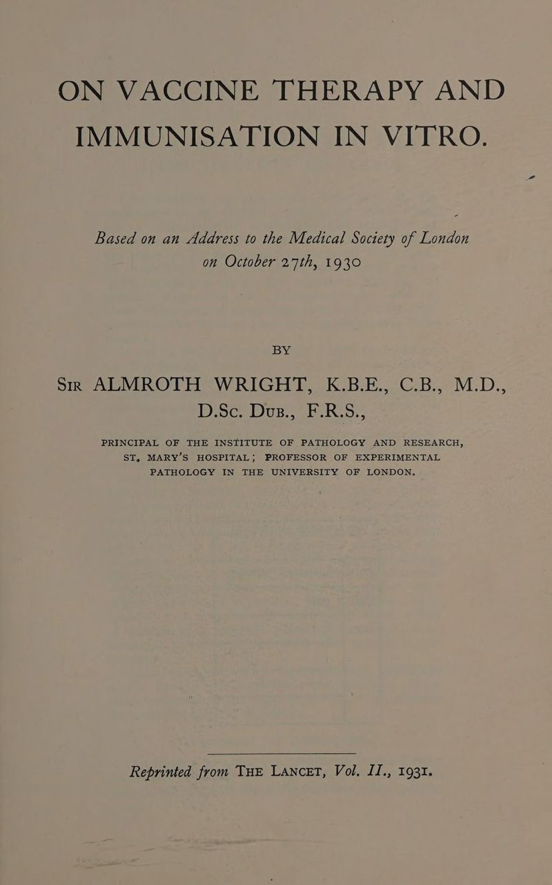 ON VACCINE THERAPY AND IMMUNISATION IN VITRO. Based on an Address to the Medical Society of London on October 27th, 1930 BY Sr ALMROTH WRIGHT, K.B.E., C.B., M.D., D.Sc. Dus., F.R.S., PRINCIPAL OF THE INSTITUTE OF PATHOLOGY AND RESEARCH, ST, MARY’S HOSPITAL; PROFESSOR OF EXPERIMENTAL PATHOLOGY IN THE UNIVERSITY OF LONDON. Reprinted from THE Lancet, Vol. II., 1931.