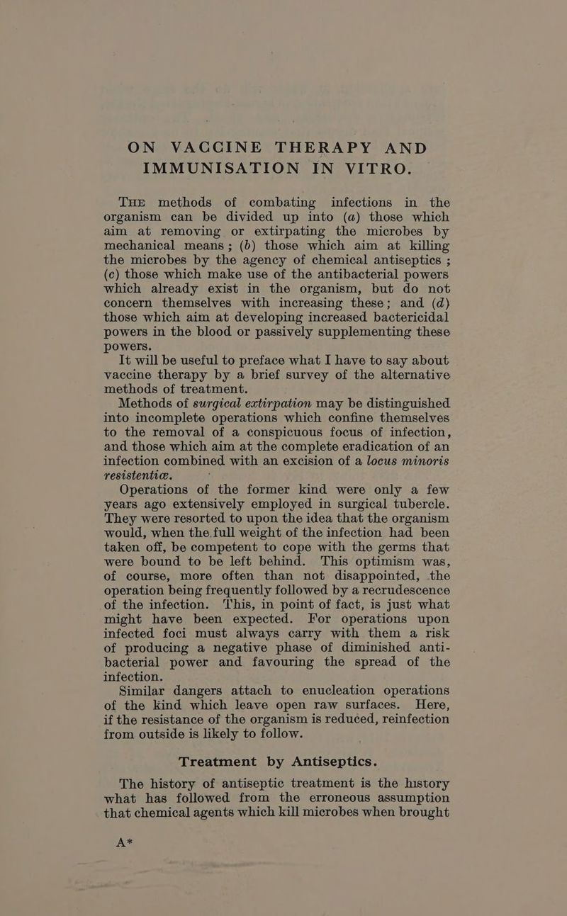 IMMUNISATION IN VITRO. THE methods of combating infections in the organism can be divided up into (a) those which aim at removing or extirpating the microbes by mechanical means; (b) those which aim at killing the microbes by the agency of chemical antiseptics ; (c) those which make use of the antibacterial powers which already exist in the organism, but do not concern themselves with increasing these; and (d) those which aim at developing increased bactericidal powers in the blood or passively supplementing these powers. It will be useful to preface what I have to say about. vaccine therapy by a brief survey of the alternative methods of treatment. Methods of surgical extirpation may be distinguished into incomplete operations which confine themselves to the removal of a conspicuous focus of infection, and those which aim at the complete eradication of an infection combined with an excision of a locus minoris resistenti@. Operations of the former kind were only a few years ago extensively employed in surgical tubercle. They were resorted to upon the idea that the organism would, when the.full weight of the infection had been taken off, be competent to cope with the germs that were bound to be left behind. This optimism was, of course, more often than not disappointed, the operation being frequently followed by a recrudescence of the infection. This, in point of fact, is just what might have been expected. For operations upon infected foci must always carry with them a risk of producing a negative phase of diminished anti- bacterial power and favouring the spread of the infection. Similar dangers attach to enucleation operations of the kind which leave open raw surfaces. Here, if the resistance of the organism is reduced, reinfection from outside is likely to follow. Treatment by Antiseptics. The history of antiseptic treatment is the history what has followed from the erroneous assumption that chemical] agents which kill microbes when brought A*