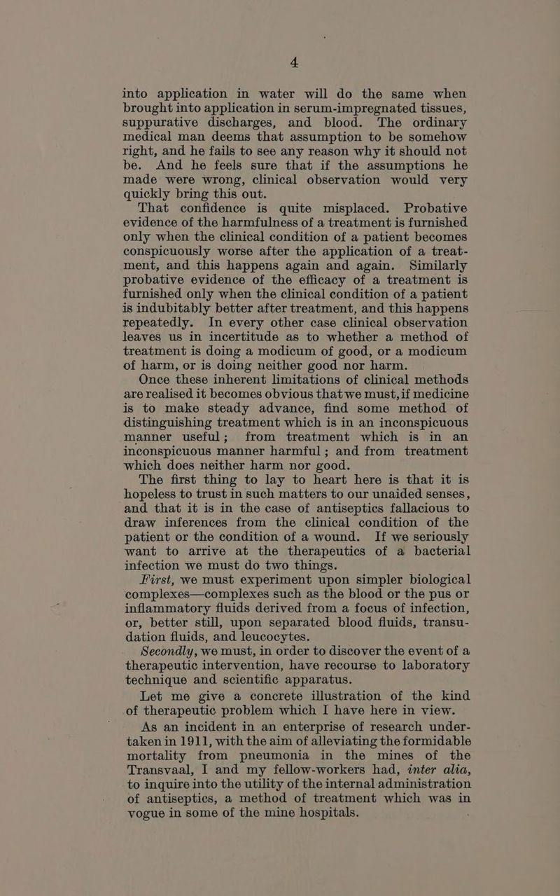 into application in water will do the same when brought into application in serum-impregnated tissues, suppurative discharges, and blood. The ordinary medical man deems that assumption to be somehow right, and he fails to see any reason why it should not be. And he feels sure that if the assumptions he made were wrong, clinical observation would very quickly bring this out. That confidence is quite misplaced. Probative evidence of the harmfulness of a treatment is furnished only when the clinical condition of a patient becomes conspicuously worse after the application of a treat- ment, and this happens again and again. Similarly probative evidence of the efficacy of a treatment is furnished only when the clinical condition of a patient is indubitably better after treatment, and this happens repeatedly. In every other case clinical observation leaves us in incertitude as to whether a method of treatment is doing a modicum of good, or a modicum of harm, or is doing neither good nor harm. Once these inherent limitations of clinical methods are realised it becomes obvious that we must, if medicine is to make steady advance, find some method of distinguishing treatment which is in an inconspicuous manner useful; from treatment which is in an inconspicuous manner harmful; and from treatment which does neither harm nor good. The first thing to lay to heart here is that it is hopeless to trust in such matters to our unaided senses, and that it is in the case of antiseptics fallacious to draw inferences from the clinical condition of the patient or the condition of a wound. If we seriously want to arrive at the therapeutics of a bacterial infection we must do two things. First, we must experiment upon simpler biological complexes—complexes such as the blood or the pus or inflammatory fluids derived from a focus of infection, or, better still, upon separated blood fluids, transu- dation fluids, and leucocytes. Secondly, we must, in order to discover the event of a therapeutic intervention, have recourse to laboratory technique and scientific apparatus. Let me give a concrete illustration of the kind of therapeutic problem which I have here in view. As an incident in an enterprise of research under- taken in 1911, with the aim of alleviating the formidable mortality from pneumonia in the mines of the Transvaal, I and my fellow-workers had, inter alia, to inquire into the utility of the internal administration of antiseptics, a method of treatment which was in vogue in some of the mine hospitals.